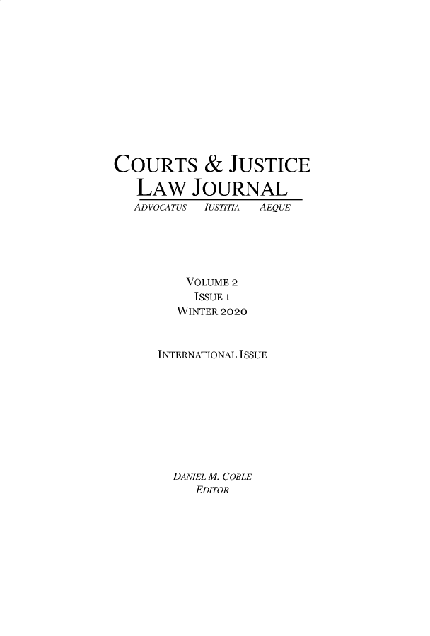 handle is hein.journals/cjlj2 and id is 1 raw text is: 











COURTS & JUSTICE

   LAW JOURNAL
   ADVOCATUS IUSTITIA  AEQUE





         VOLUME 2
           ISSUE 1
        WINTER 2020


      INTERNATIONAL ISSUE









        DANIEL M. COBLE
           EDITOR


