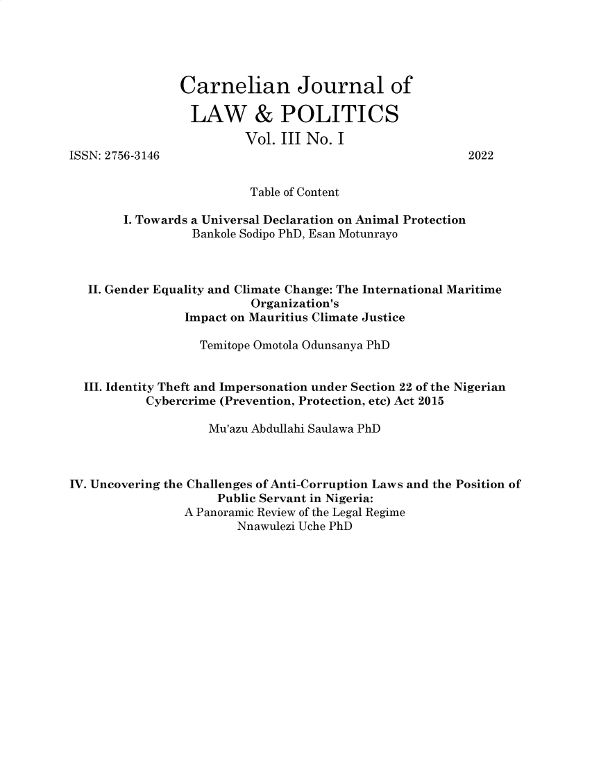 handle is hein.journals/cjlp3 and id is 1 raw text is: 





                Carnelian Journal of

                LAW & POLITICS
                         Vol. III No. I
ISSN: 2756-3146                                          2022


                          Table of Content

        I. Towards a Universal Declaration on Animal Protection
                 Bankole Sodipo PhD, Esan Motunrayo



   II. Gender Equality and Climate Change: The International Maritime
                          Organization's
                Impact on Mauritius Climate Justice

                  Temitope Omotola Odunsanya PhD


  III. Identity Theft and Impersonation under Section 22 of the Nigerian
           Cybercrime (Prevention, Protection, etc) Act 2015

                    Mu'azu Abdullahi Saulawa PhD



IV. Uncovering the Challenges of Anti-Corruption Laws and the Position of
                     Public Servant in Nigeria:
                A Panoramic Review of the Legal Regime
                        Nnawulezi Uche PhD


