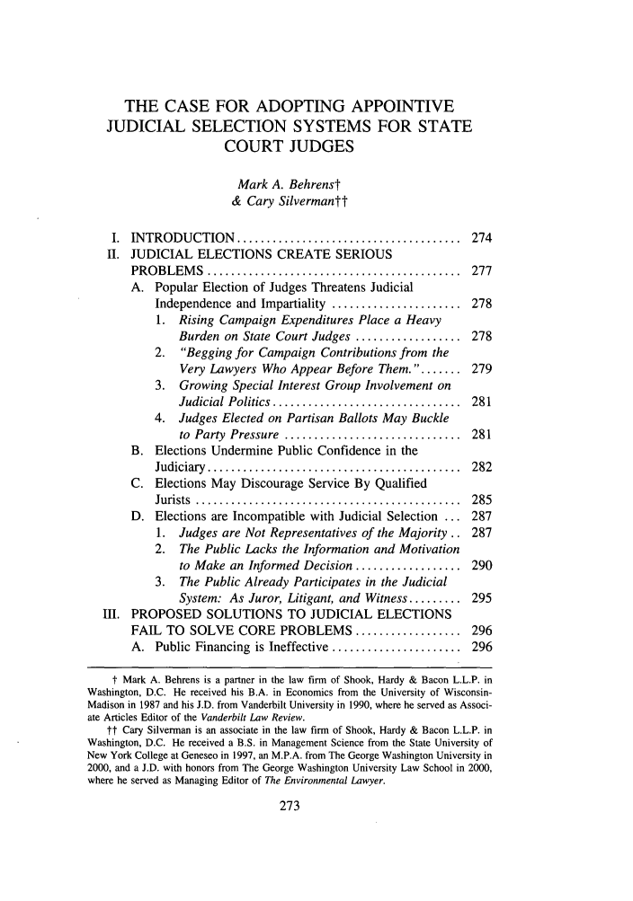 handle is hein.journals/cjlpp11 and id is 281 raw text is: THE CASE FOR ADOPTING APPOINTIVE
JUDICIAL SELECTION SYSTEMS FOR STATE
COURT JUDGES
Mark A. Behrenst
& Cary Silvermantt
I.  INTRODUCTION      ......................................  274
II. JUDICIAL ELECTIONS CREATE SERIOUS
PROBLEM    S  ...........................................  277
A. Popular Election of Judges Threatens Judicial
Independence and Impartiality ...................... 278
1. Rising Campaign Expenditures Place a Heavy
Burden on State Court Judges .................. 278
2.  Begging for Campaign Contributions from the
Very Lawyers Who Appear Before Them. ......      279
3. Growing Special Interest Group Involvement on
Judicial Politics ................................  281
4. Judges Elected on Partisan Ballots May Buckle
to  Party  Pressure  ..............................  281
B. Elections Undermine Public Confidence in the
Judiciary  ...........................................  282
C. Elections May Discourage Service By Qualified
Jurists  .............................................  285
D. Elections are Incompatible with Judicial Selection ... 287
1. Judges are Not Representatives of the Majority.. 287
2. The Public Lacks the Information and Motivation
to Make an Informed Decision .................. 290
3. The Public Already Participates in the Judicial
System: As Juror, Litigant, and Witness ........ 295
III. PROPOSED SOLUTIONS TO JUDICIAL ELECTIONS
FAIL TO SOLVE CORE PROBLEMS .................. 296
A. Public Financing is Ineffective ...................... 296
t Mark A. Behrens is a partner in the law firm of Shook, Hardy & Bacon L.L.P. in
Washington, D.C. He received his B.A. in Economics from the University of Wisconsin-
Madison in 1987 and his J.D. from Vanderbilt University in 1990, where he served as Associ-
ate Articles Editor of the Vanderbilt Law Review.
tt Cary Silverman is an associate in the law firm of Shook, Hardy & Bacon L.L.P. in
Washington, D.C. He received a B.S. in Management Science from the State University of
New York College at Geneseo in 1997, an M.P.A. from The George Washington University in
2000, and a J.D. with honors from The George Washington University Law School in 2000,
where he served as Managing Editor of The Environmental Lawyer.


