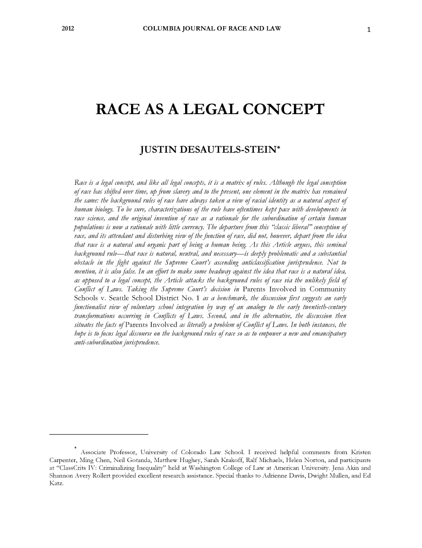 handle is hein.journals/cjoral2 and id is 1 raw text is: COLUMBIA JOURNAL OF RACE AND LAW

RACE AS A LEGAL CONCEPT
JUSTIN DESAUTELS-STEIN*
Race is a /el cocpangie         a/Il corncepts, it is a matrix of rules. Althouh tb eglcneto
of race has shifted over time, up from slavey and to the present, one element in the matrix has remained
the same: the background rules of race have alwajs taken a view of racial identio as a natural aspect of
human biology. To be sure, caracteridations of the rule have oftentimes kept pace with developments in
race science, and the original invention of race as a rationale for the subordination of certain human
populations is now a rationale witi little currengy. The departure from this classic liberal conception of
race, and its attendant and disturbing view of the function of race, did not, however, depart from the idea
that race is a natural and organic part of being a human being. As this Article argues, this seminal
background rule that race is natural, neutral, and necessaqa-is deepl problematic and a substantial
obstacle in the fight against the Supreme Court's ascending anticlassification jurisprudence. Not to
mention, it is also false. In an effort to make some headway against the idea that race is a natural idea,
as opposed to a legal concept, the Article attacks the background rules of race via the unlikely field of
Conflict of Laws. Taking the Supreme Court's decision in Parents Involved in Community
Schools v. Seattle School District No. 1 as a bench6mark, the discussion first suggests an earjy
functionalist view of voluntay sch ool integration by way of an analogy to the earjy twentieth)-centugy
transformations occurring in Conflicts of Laws. Second, and in the alternative, the discussion then
situates the facts of Parents Involved as literaly aproblem of Conflict of Laws. In both instances, the
hope is to focus legal discourse on the background rules of race so as to empower a new and emancipatoiy
anti-subordination jurisprudence.
Associate Professor, University of Colorado Law School. I received helpful comments from Kristen
Carpenter, Ming Chen, Neil Gotanda, Matthew Hughey, Sarah Krakoff, Ralf Michaels, Helen Norton, and participants
at ClassCrits IV: Criminalizing Inequality held at Washington College of Law at American University. Jena Akin and
Shannon Avery Rollert provided excellent research assistance. Special thanks to Adrienne Davis, Dwight Mullen, and Ed
Katz.

2012


