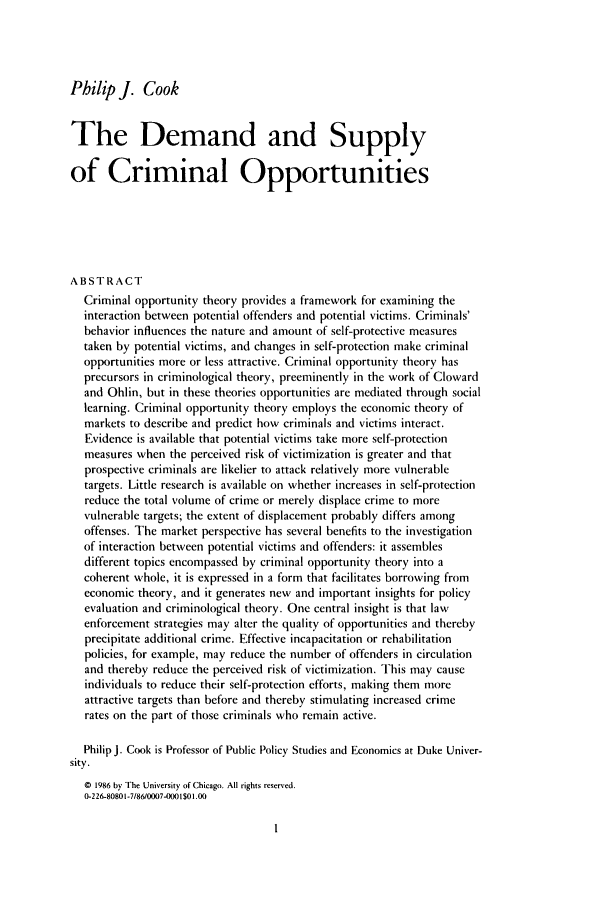 handle is hein.journals/cjrr7 and id is 11 raw text is: Philip J. Cook
The Demand and Supply
of Criminal Opportunities
ABSTRACT
Criminal opportunity theory provides a framework for examining the
interaction between potential offenders and potential victims. Criminals'
behavior influences the nature and amount of self-protective measures
taken by potential victims, and changes in self-protection make criminal
opportunities more or less attractive. Criminal opportunity theory has
precursors in criminological theory, preeminently in the work of Cloward
and Ohlin, but in these theories opportunities are mediated through social
learning. Criminal opportunity theory employs the economic theory of
markets to describe and predict how criminals and victims interact.
Evidence is available that potential victims take more self-protection
measures when the perceived risk of victimization is greater and that
prospective criminals are likelier to attack relatively more vulnerable
targets. Little research is available on whether increases in self-protection
reduce the total volume of crime or merely displace crime to more
vulnerable targets; the extent of displacement probably differs among
offenses. The market perspective has several benefits to the investigation
of interaction between potential victims and offenders: it assembles
different topics encompassed by criminal opportunity theory into a
coherent whole, it is expressed in a form that facilitates borrowing from
economic theory, and it generates new and important insights for policy
evaluation and criminological theory. One central insight is that law
enforcement strategies may alter the quality of opportunities and thereby
precipitate additional crime. Effective incapacitation or rehabilitation
policies, for example, may reduce the number of offenders in circulation
and thereby reduce the perceived risk of victimization. This may cause
individuals to reduce their self-protection efforts, making them more
attractive targets than before and thereby stimulating increased crime
rates on the part of those criminals who remain active.
Philip J. Cook is Professor of Public Policy Studies and Economics at Duke Univer-
sity.
© 1986 by The University of Chicago. All rights reserved.
O-226-80801-7/860007-0O01 $01.00


