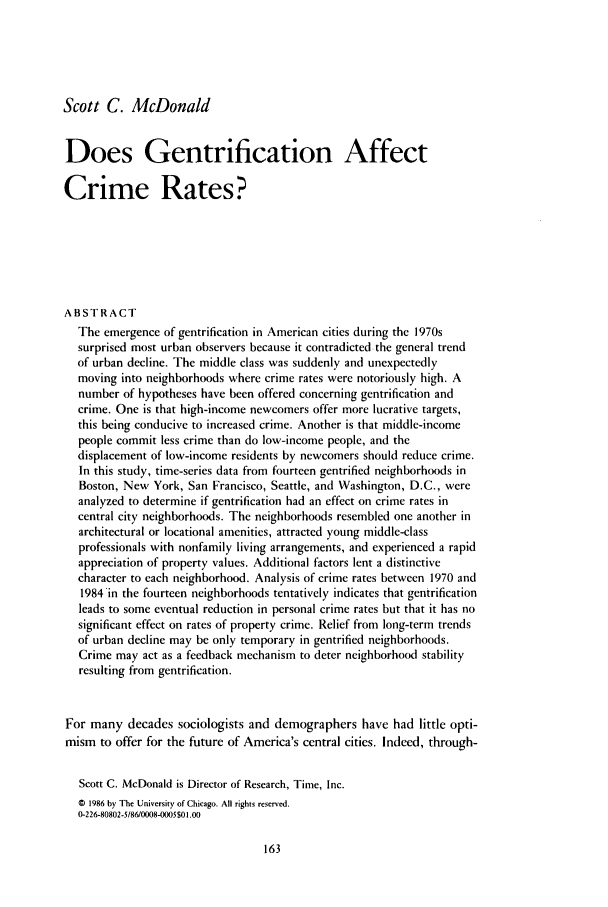 handle is hein.journals/cjrr8 and id is 171 raw text is: Scott C. McDonald
Does Gentrification Affect
Crime Rates?
ABSTRACT
The emergence of gentrification in American cities during the 1970s
surprised most urban observers because it contradicted the general trend
of urban decline. The middle class was suddenly and unexpectedly
moving into neighborhoods where crime rates were notoriously high. A
number of hypotheses have been offered concerning gentrification and
crime. One is that high-income newcomers offer more lucrative targets,
this being conducive to increased crime. Another is that middle-income
people commit less crime than do low-income people, and the
displacement of low-income residents by newcomers should reduce crime.
In this study, time-series data from fourteen gentrified neighborhoods in
Boston, New York, San Francisco, Seattle, and Washington, D.C., were
analyzed to determine if gentrification had an effect on crime rates in
central city neighborhoods. The neighborhoods resembled one another in
architectural or locational amenities, attracted young middle-class
professionals with nonfamily living arrangements, and experienced a rapid
appreciation of property values. Additional factors lent a distinctive
character to each neighborhood. Analysis of crime rates between 1970 and
1984'in the fourteen neighborhoods tentatively indicates that gentrification
leads to some eventual reduction in personal crime rates but that it has no
significant effect on rates of property crime. Relief from long-term trends
of urban decline may be only temporary in gentrified neighborhoods.
Crime may act as a feedback mechanism to deter neighborhood stability
resulting from gentrification.
For many decades sociologists and demographers have had little opti-
mism to offer for the future of America's central cities. Indeed, through-
Scott C. McDonald is Director of Research, Time, Inc.
0 1986 by The University of Chicago. All rights reserved.
0-226-80802-5186/0008-0005$01.00


