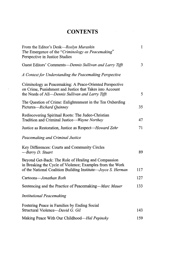 handle is hein.journals/cjscj11 and id is 1 raw text is: CONTENTS
From the Editor's Desk-Roslyn Muraskin                      1
The Emergence of the Criminology as Peacemaking
Perspective in Justice Studies
Guest Editors' Comments-Dennis Sullivan and Larry Tifft     3
A Context for Understanding the Peacemaking Perspective
Criminology as Peacemaking: A Peace-Oriented Perspective
on Crime, Punishment and Justice that Takes into Account
the Needs of All-Dennis Sullivan and Larry Tifft            5
The Question of Crime: Enlightenment in the Ten Oxherding
Pictures-Richard Quinney                                   35
Rediscovering Spiritual Roots: The Judeo-Christian
Tradition and Criminal Justice-Wayne Northey               47
Justice as Restoration, Justice as Respect-Howard Zehr     71
Peacemaking and Criminal Justice
Key Differences: Courts and Community Circles
-Barry D. Stuart                                           89
Beyond Get-Back: The Role of Healing and Compassion
in Breaking the Cycle of Violence; Examples from the Work
of the National Coalition Building Institute-Joyce S. Herman 117
Cartoons-Jonathan Roth                                    127
Sentencing and the Practice of Peacemaking-Marc Mauer     133
Institutional Peacemaking
Fostering Peace in Families by Ending Social
Structural Violence-David G. Gil                          143

Making Peace With Our Childhood-Hal Pepinsky

159


