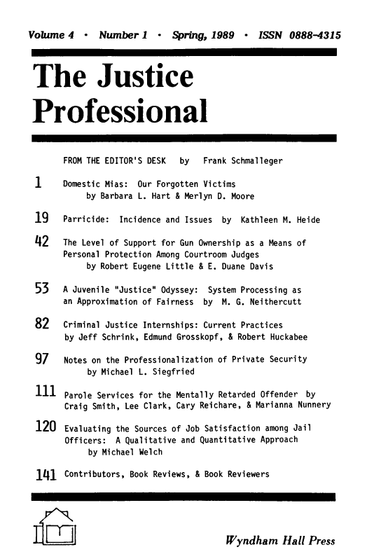 handle is hein.journals/cjscj4 and id is 1 raw text is: Volume 4    -   Number 1    -   Spring, 1989    -  ISSN  0888-4315
The Justice
Professional
FROM THE EDITOR'S DESK    by   Frank Schmalleger
1     Domestic Mias: Our Forgotten Victims
by Barbara L. Hart & Merlyn D. Moore
19    Parricide: Incidence and Issues    by  Kathleen M. Heide
42    The Level of Support for Gun Ownership as a Means of
Personal Protection Among Courtroom Judges
by Robert Eugene Little & E. Duane Davis
53    A Juvenile Justice Odyssey: System Processing as
an Approximation of Fairness   by  M. G. Neithercutt
82    Criminal Justice Internships: Current Practices
by Jeff Schrink, Edmund Grosskopf, & Robert Huckabee
97    Notes on the Professionalization of Private Security
by Michael L. Siegfried
111 Parole Services for the Mentally Retarded Offender by
Craig Smith, Lee Clark, Cary Reichare, & Marianna Nunnery
120 Evaluating the Sources of Job Satisfaction among Jail
Officers: A Qualitative and Quantitative Approach
by Michael Welch
141 Contributors, Book Reviews, & Book Reviewers
JlzJ                                      Wyndham Hall Press


