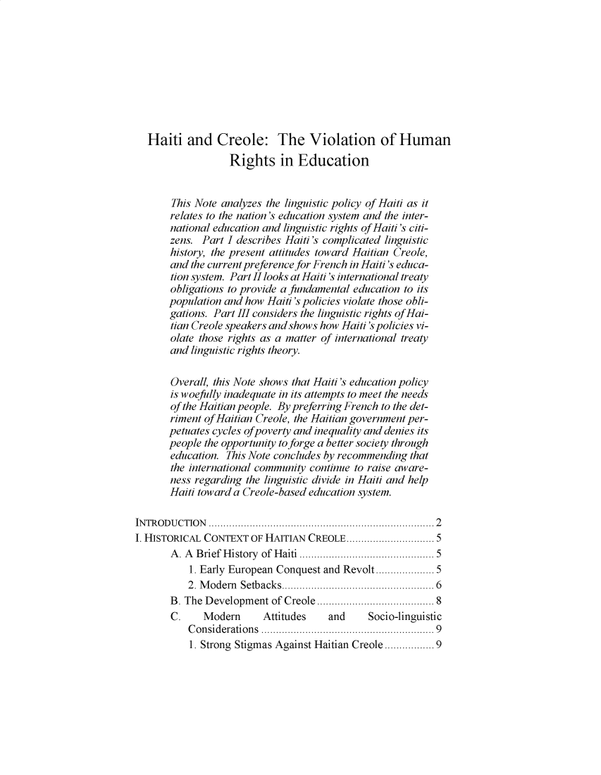 handle is hein.journals/cjtbll2020 and id is 1 raw text is: Haiti and Creole: The Violation of Human
Rights in Education
This Note analyzes the linguistic policy of Haiti as it
relates to the nation's education system and the inter-
national education and linguistic rights of Haiti 's citi-
zens. Part I describes Haiti's complicated linguistic
history, the present attitudes toward Haitian Creole,
and the current preference for French in Haiti's educa-
tion system. Part II looks at Haiti's international treaty
obligations to provide a fundamental education to its
population and how Haiti's policies violate those obli-
gations. Part III considers the linguistic rights of Hai-
tian Creole speakers and shows how Haiti 's policies vi-
olate those rights as a matter of international treaty
and linguistic rights theory.
Overall, this Note shows that Haiti's education policy
is woefully inadequate in its attempts to meet the needs
of the Haitian people. By preferring French to the det-
riment of Haitian Creole, the Haitian government per-
petuates cycles of poverty and inequality and denies its
people the opportunity to forge a better society through
education. This Note concludes by recommending that
the international community continue to raise aware-
ness regarding the linguistic divide in Haiti and help
Haiti toward a Creole-based education system.
IN TR OD U CTIO N  ........................................................................   2
I. HISTORICAL CONTEXT OF HAITIAN CREOLE........................... 5
A . A  Brief History  of Haiti .......................................... 5
1. Early European Conquest and Revolt................ 5
2. M odern  Setbacks................................................  6
B. The Development of Creole ....................................  8
C.    Modern      Attitudes    and     Socio-linguistic
C onsiderations  ......................................................   9
1. Strong Stigmas Against Haitian Creole ............. 9



