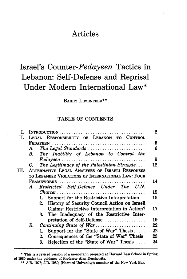 handle is hein.journals/cjtl21 and id is 5 raw text is: Articles

Israel's Counter-Fedayeen Tactics in
Lebanon: Self-Defense and Reprisal
Under Modern International Law*
BARRY LEVENFELD**
TABLE OF CONTENTS
I.  INTRODUCTION  ....................................  2
II. LEGAL   RESPONSIBILITY  OF LEBANON   TO  CONTROL
FEDAYEEN  ............................................  5
A.   The Legal Standards ........................    6
B.   The Inability  of Lebanon    to  Control the
Fedayeen  ...................................    9
C.  The Legitimacy of the Palestinian Struggle ....  12
II. ALTERNATIVE LEGAL ANALYSES OF ISRAELI RESPONSES
TO LEBANESE VIOLATIONS OF INTERNATIONAL LAW: FOUR
FRAMEWORKS   ....................................   14
A. Restricted   Self-Defense  Under    The   U.N.
Charter  .....................................  15
1. Support for the Restrictive Interpretation  15
2. History of Security Council Action on Israeli
Claims: Restrictive Interpretation in Action?  17
3. The Inadequacy of the Restrictive Inter-
pretation of Self-Defense .................  19
B.   Continuing State of War .....................  22
1. Support for the State of War Thesis .....  22
2. Consequences of the State of War Thesis   23
3. Rejection of the State of War Thesis ....  24
* This is a revised version of a monograph prepared at Harvard Law School in Spring
of 1980 under the guidance of Professor Alan Dershowitz.
** A.B. 1976; J.D. 1980; (Harvard University); member of the New York Bar.


