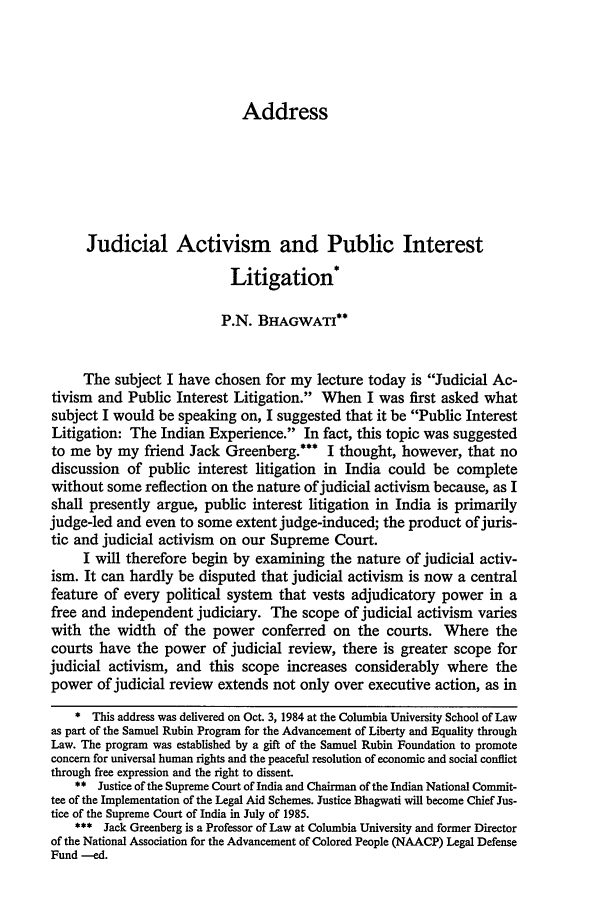 handle is hein.journals/cjtl23 and id is 585 raw text is: Address

Judicial Activism and Public Interest
Litigation*
P.N. BHAGWATI**
The subject I have chosen for my lecture today is Judicial Ac-
tivism and Public Interest Litigation. When I was first asked what
subject I would be speaking on, I suggested that it be Public Interest
Litigation: The Indian Experience. In fact, this topic was suggested
to me by my friend Jack Greenberg.*** I thought, however, that no
discussion of public interest litigation in India could be complete
without some reflection on the nature of judicial activism because, as I
shall presently argue, public interest litigation in India is primarily
judge-led and even to some extent judge-induced; the product of juris-
tic and judicial activism on our Supreme Court.
I will therefore begin by examining the nature of judicial activ-
ism. It can hardly be disputed that judicial activism is now a central
feature of every political system that vests adjudicatory power in a
free and independent judiciary. The scope of judicial activism varies
with the width of the power conferred on the courts. Where the
courts have the power of judicial review, there is greater scope for
judicial activism, and this scope increases considerably where the
power of judicial review extends not only over executive action, as in
* This address was delivered on Oct. 3, 1984 at the Columbia University School of Law
as part of the Samuel Rubin Program for the Advancement of Liberty and Equality through
Law. The program was established by a gift of the Samuel Rubin Foundation to promote
concern for universal human rights and the peaceful resolution of economic and social conflict
through free expression and the right to dissent.
** Justice of the Supreme Court of India and Chairman of the Indian National Commit-
tee of the Implementation of the Legal Aid Schemes. Justice Bhagwati will become Chief Jus-
tice of the Supreme Court of India in July of 1985.
*** Jack Greenberg is a Professor of Law at Columbia University and former Director
of the National Association for the Advancement of Colored People (NAACP) Legal Defense
Fund --ed.


