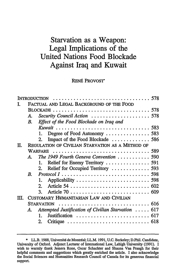 handle is hein.journals/cjtl30 and id is 585 raw text is: Starvation as a Weapon:
Legal Implications of the
United Nations Food Blockade
Against Iraq and Kuwait
RE1Ni PROVOST*
INTRODUCTION  ................................. 578
I.  FACTUAL AND LEGAL BACKGROUND OF Tm FOOD
BLOCKADE ................................... 578
A.  Security Council Action  .................... 578
B. Effect of the Food Blockade on Iraq and
Kuwait  ................................ 583
1. Degree of Food Autonomy ............... 583
2. Impact of the Food Blockade ............. 586
II. REGULATION OF CIVILIAN STARVATION AS A METHOD OF
W ARFARE  ................................. 589
A. The 1949 Fourth Geneva Convention ........... 590
1. Relief for Enemy Territory ............... 591
2. Relief for Occupied Territory ............. 593

B.  Protocol I  ..........................
1.  Applicability  .....................
2.  Article  54  .......................
3.  Article  70  .......................
II. CUSTOMARY HuMANITARIAN LAW AND CIVILIAN
STARVATION  ...........................
A. Attempted Justification of Civilian Starvation .
1.  Justification  .....................
2.  Critique  ........................

.... 598
.... 598
.... 602
.... 609
.... 616
.... 617
.... 617
.... 618

* LL.B. 1988, Universit6 de Montr6al; LL.M. 1991, U.C. Berkeley; D.Phil. Candidate,
University of Oxford. Adjunct Lecturer of International Law, Lehigh University (1991). I
wish to warmly thank Jemera Rone, Oscar Schachter and Shauna Van Praagh for their
helpful comments and suggestions which greatly enriched the article. I also acknowledge
the Social Sciences and Humanities Research Council of Canada for its generous financial
support.


