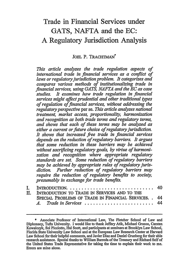 handle is hein.journals/cjtl34 and id is 45 raw text is: Trade in Financial Services under

GATS, NAFTA and the EC:
A Regulatory Jurisdiction Analysis
JOEL P. TRACHTMAN
This article analyzes the trade regulation aspects of
international trade in financial services as a conflict of
laws or regulatoryjurisdiction problem. It categorizes and
compares various methods of institutionalizing trade in
financial services, using GATS, NAFTA and the EC as case
studies. It examines how trade regulation in financial
services might affect prudential and other traditional types
of regulation offinancial services, without addressing the
regulatory perspective per se. This article analyzes national
treatment, market access, proportionality, harmonization
and recognition as both trade terms and regulatory terms,
and shows that each of these terms may be analyzed as
either a current orfuture choice of regulatory jurisdiction.
It shows that increased free trade in financial services
depends on the reduction of regulatory barriers. It argues
that some reduction in these barriers may be achieved
without sacrificing regulatory goals, by virtue of harmoni-
zation and recognition where appropriate regulatory
standards are set. Some reduction of regulatory barriers
may be achieved by appropriate rules of regulatory juris-
diction. Further reduction of regulatory barriers may
require the reduction of regulatory benefits to society,
presumably in exchange for trade benefits.
I.   INTRODUCTION .............................. 40
H.   INTRODUCTION TO TRADE IN SERVICES AND TO THE
SPECIAL PROBLEMS OF TRADE IN FINANCIAL SERVICES.. 44
A.   Trade in Services ........................ 44
* Associate Professor of International Law, The Fletcher School of Law and
Diplomacy, Tufts University. I would like to thank Jeffery Atik, Michael Gruson, Carsten
Kowalczyk, Sol Picciotto, Hal Scott, and participants at seminars at Brooklyn Law School,
Florida State University Law School and at the European Law Research Center at Harvard
Law School for their helpful comments, and Javier Diaz and Daniel Grunberg for their able
research assistance. Special thanks to William Barreda of the Treasury and Richard Self of
the United States Trade Representative for taking the time to explain their work to me.
Errors are mine alone.


