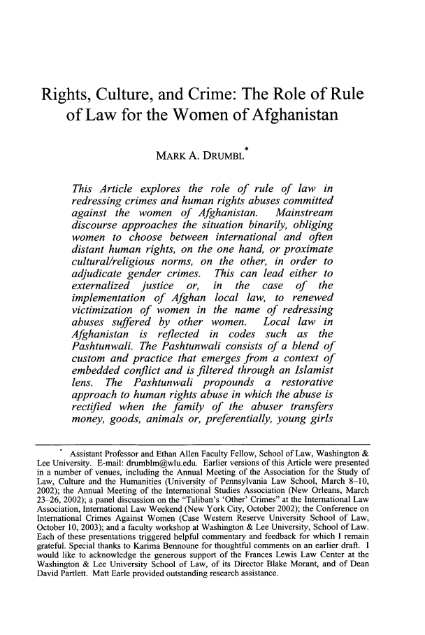 handle is hein.journals/cjtl42 and id is 357 raw text is: Rights, Culture, and Crime: The Role of Rule
of Law for the Women of Afghanistan
MARK A. DRUMBL
This Article explores the role of rule of law in
redressing crimes and human rights abuses committed
against the    women     of  Afghanistan.     Mainstream
discourse approaches the situation binarily, obliging
women to choose between          international and    often
distant human rights, on the one hand, or proximate
cultural/religious norms, on the other, in order to
adjudicate gender crimes.       This can lead either to
externalized    justice   or,   in   the   case    of   the
implementation     of Afghan    local law, to     renewed
victimization of women in the name of redressing
abuses suffered     by  other women.       Local law     in
Afghanistan    is   reflected  in   codes   such   as   the
Pashtunwali. The Pashtunwali consists of a blend of
custom and practice that emerges from a context of
embedded conflict and is filtered through an Islamist
lens.   The   Pashtunwali propounds         a  restorative
approach to human rights abuse in which the abuse is
rectified when the family of the abuser transfers
money, goods, animals or, preferentially, young girls
Assistant Professor and Ethan Allen Faculty Fellow, School of Law, Washington &
Lee University. E-mail: drumblm@wlu.edu. Earlier versions of this Article were presented
in a number of venues, including the Annual Meeting of the Association for the Study of
Law, Culture and the Humanities (University of Pennsylvania Law School, March 8-10,
2002); the Annual Meeting of the International Studies Association (New Orleans, March
23-26, 2002); a panel discussion on the Taliban's 'Other' Crimes at the International Law
Association, International Law Weekend (New York City, October 2002); the Conference on
International Crimes Against Women (Case Western Reserve University School of Law,
October 10, 2003); and a faculty workshop at Washington & Lee University, School of Law.
Each of these presentations triggered helpful commentary and feedback for which I remain
grateful. Special thanks to Karima Bennoune for thoughtful comments on an earlier draft. I
would like to acknowledge the generous support of the Frances Lewis Law Center at the
Washington & Lee University School of Law, of its Director Blake Morant, and of Dean
David Partlett. Matt Earle provided outstanding research assistance.


