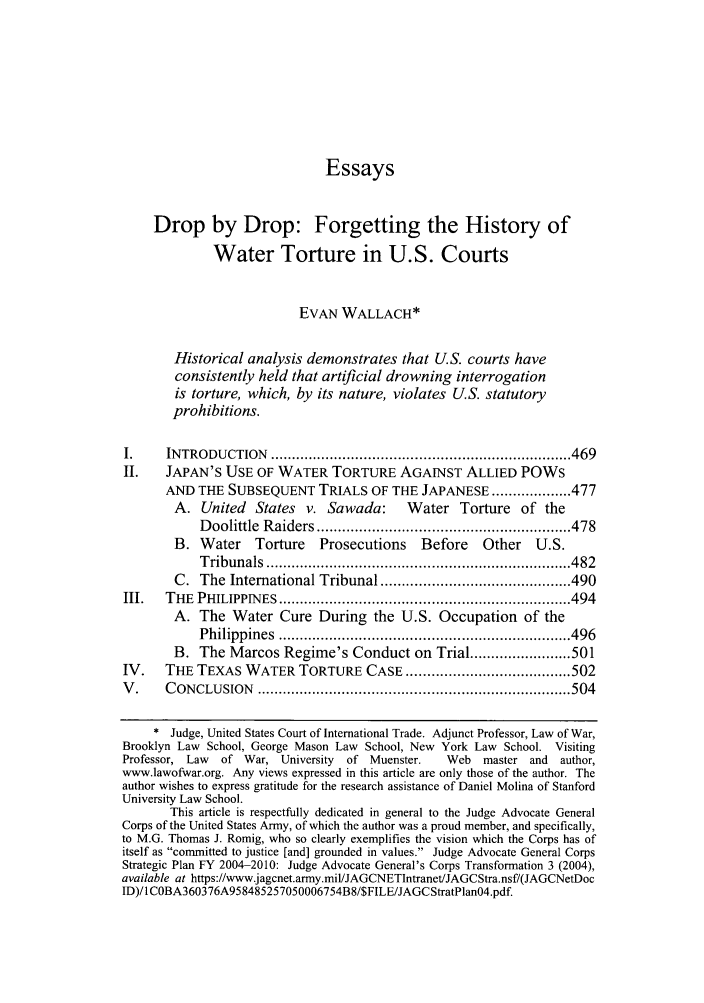 handle is hein.journals/cjtl45 and id is 474 raw text is: Essays
Drop by Drop: Forgetting the History of
Water Torture in U.S. Courts
EVAN WALLACH*
Historical analysis demonstrates that U.S. courts have
consistently held that artificial drowning interrogation
is torture, which, by its nature, violates U.S. statutory
prohibitions.
I.     INTRODUCTION     ....................................................................... 469
II.    JAPAN'S USE OF WATER TORTURE AGAINST ALLIED POWs
AND THE SUBSEQUENT TRIALS OF THE JAPANESE ................... 477
A. United    States v. Sawada:        Water Torture of the
D oolittle  R aiders ............................................................ 478
B. Water     Torture    Prosecutions     Before    Other   U.S.
T ribunals  ........................................................................ 482
C. The International Tribunal ............................................. 490
III.   THE  PHILIPPIN  ES  ..................................................................... 494
A. The Water Cure During the U.S. Occupation of the
P hilippines  ..................................................................... 496
B. The Marcos Regime's Conduct on Trial ........................ 501
IV.    THE TEXAS WATER TORTURE CASE ....................................... 502
V .    C ONCLUSION    .......................................................................... 504
* Judge, United States Court of International Trade. Adjunct Professor, Law of War,
Brooklyn Law School, George Mason Law School, New York Law School. Visiting
Professor, Law  of War, University   of Muenster.    Web   master and   author,
www.lawofwar.org. Any views expressed in this article are only those of the author. The
author wishes to express gratitude for the research assistance of Daniel Molina of Stanford
University Law School.
This article is respectfully dedicated in general to the Judge Advocate General
Corps of the United States Army, of which the author was a proud member, and specifically,
to M.G. Thomas J. Romig, who so clearly exemplifies the vision which the Corps has of
itself as committed to justice [and] grounded in values. Judge Advocate General Corps
Strategic Plan FY 2004-2010: Judge Advocate General's Corps Transformation 3 (2004),
available at https://www.jagcnet.army.mil/JAGCNETIntranet/JAGCStra.nsf/(JAGCNetDoc
ID)/I COBA360376A958485257050006754B8/$FILE/JAGCStratPlanO4.pdf.


