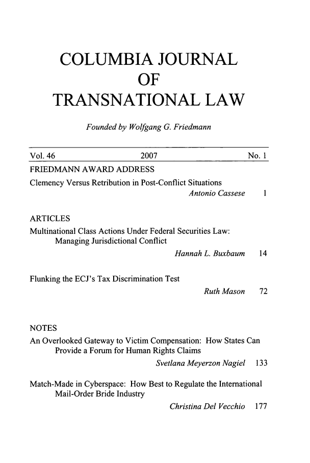 handle is hein.journals/cjtl46 and id is 1 raw text is: COLUMBIA JOURNAL
OF
TRANSNATIONAL LAW

Founded by Wolfgang G. Friedmann

Vol. 46                    2007                      No. 1
FRIEDMANN AWARD ADDRESS
Clemency Versus Retribution in Post-Conflict Situations
Antonio Cassese   1
ARTICLES
Multinational Class Actions Under Federal Securities Law:
Managing Jurisdictional Conflict
Hannah L. Buxbaum    14

Flunking the ECJ's Tax Discrimination Test

Ruth Mason

NOTES
An Overlooked Gateway to Victim Compensation: How States Can
Provide a Forum for Human Rights Claims
Svetlana Meyerzon Nagiel  133
Match-Made in Cyberspace: How Best to Regulate the International
Mail-Order Bride Industry
Christina Del Vecchio 177


