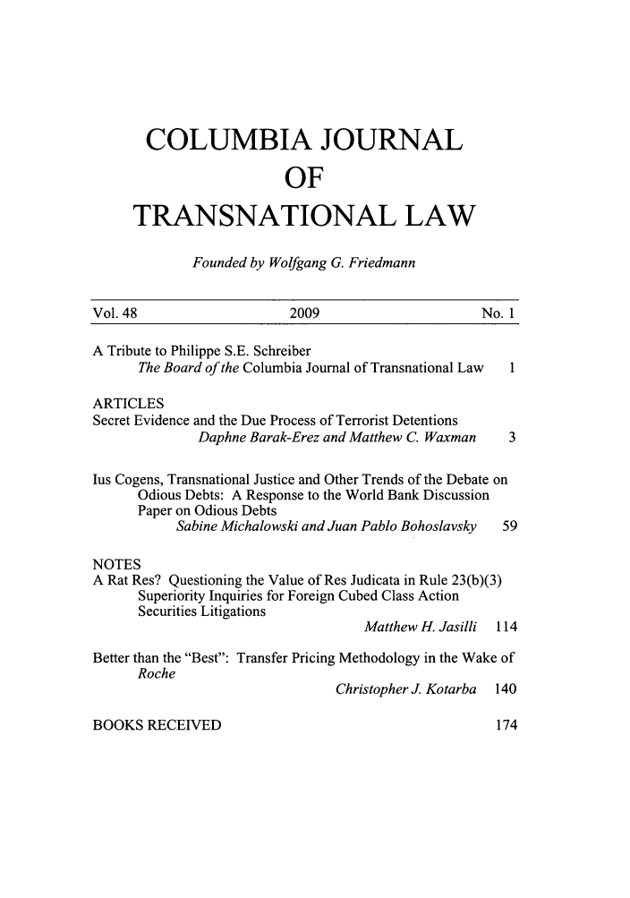 handle is hein.journals/cjtl48 and id is 1 raw text is: COLUMBIA JOURNAL
OF
TRANSNATIONAL LAW
Founded by Wolfgang G. Friedmann
Vol. 48                     2009                        No. 1
A Tribute to Philippe S.E. Schreiber
The Board of the Columbia Journal of Transnational Law  1
ARTICLES
Secret Evidence and the Due Process of Terrorist Detentions
Daphne Barak-Erez and Matthew C. Waxman 3
lus Cogens, Transnational Justice and Other Trends of the Debate on
Odious Debts: A Response to the World Bank Discussion
Paper on Odious Debts
Sabine Michalowski and Juan Pablo Bohoslavsky  59
NOTES
A Rat Res? Questioning the Value of Res Judicata in Rule 23(b)(3)
Superiority Inquiries for Foreign Cubed Class Action
Securities Litigations
Matthew H. Jasilli 114
Better than the Best: Transfer Pricing Methodology in the Wake of
Roche
Christopher J. Kotarba 140

BOOKS RECEIVED


