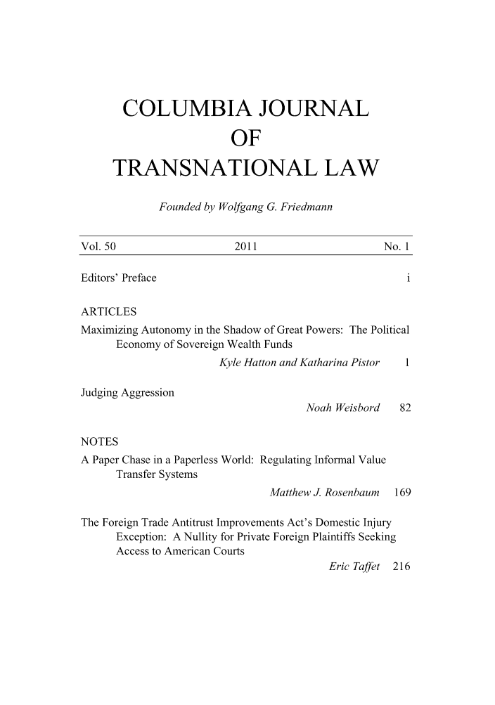 handle is hein.journals/cjtl50 and id is 1 raw text is: COLUMBIA JOURNAL
OF
TRANSNATIONAL LAW

Founded by Wolfgang G. Friedmann

Vol. 50

2011

No. 1

Editors' Preface

ARTICLES
Maximizing Autonomy in the Shadow of Great Powers: The Political
Economy of Sovereign Wealth Funds
Kyle Hatton and Katharina Pistor  1
Judging Aggression
Noah Weisbord    82
NOTES
A Paper Chase in a Paperless World: Regulating Informal Value
Transfer Systems
Matthew J. Rosenbaum  169
The Foreign Trade Antitrust Improvements Act's Domestic Injury
Exception: A Nullity for Private Foreign Plaintiffs Seeking
Access to American Courts
Eric Taffet 216



