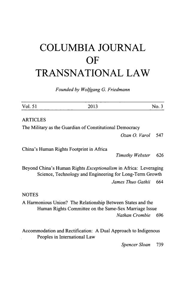 handle is hein.journals/cjtl51 and id is 559 raw text is: COLUMBIA JOURNAL
OF
TRANSNATIONAL LAW

Founded by Wolfgang G. Friedmann

Vol. 51                    2013                       No. 3
ARTICLES
The Military as the Guardian of Constitutional Democracy
Ozan 0. Varol 547

China's Human Rights Footprint in Africa

Timothy Webster 626

Beyond China's Human Rights Exceptionalism in Africa: Leveraging
Science, Technology and Engineering for Long-Term Growth
James Thuo Gathii 664
NOTES
A Harmonious Union? The Relationship Between States and the
Human Rights Committee on the Same-Sex Marriage Issue
Nathan Crombie 696
Accommodation and Rectification: A Dual Approach to Indigenous
Peoples in International Law
Spencer Sloan 739


