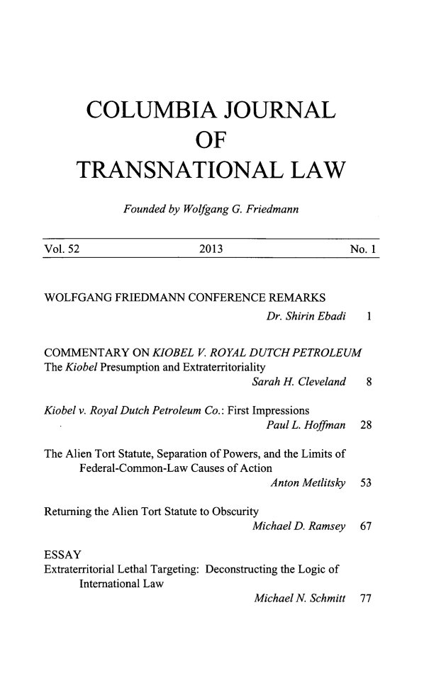 handle is hein.journals/cjtl52 and id is 1 raw text is: COLUMBIA JOURNAL
OF
TRANSNATIONAL LAW

Founded by Wolfgang G. Friedmann

Vol. 52                     2013                       No. 1
WOLFGANG FRIEDMANN CONFERENCE REMARKS
Dr. Shirin Ebadi  1
COMMENTARY ON KIOBEL V. ROYAL DUTCH PETROLEUM
The Kiobel Presumption and Extraterritoriality
Sarah H. Cleveland  8
Kiobel v. Royal Dutch Petroleum Co.: First Impressions
Paul L. Hoffman 28
The Alien Tort Statute, Separation of Powers, and the Limits of
Federal-Common-Law Causes of Action
Anton Metlitsky 53
Returning the Alien Tort Statute to Obscurity
Michael D. Ramsey 67
ESSAY
Extraterritorial Lethal Targeting: Deconstructing the Logic of
International Law
Michael N. Schmitt 77


