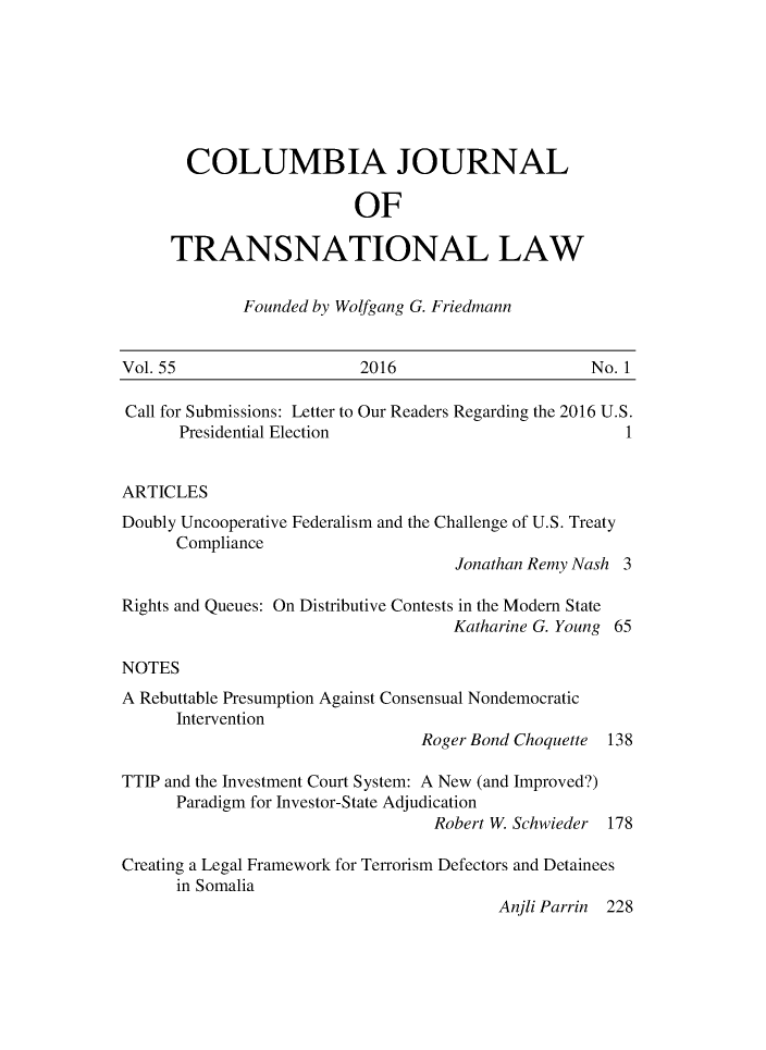 handle is hein.journals/cjtl55 and id is 1 raw text is: 







  COLUMBIA JOURNAL

                    OF

TRANSNATIONAL LAW


Founded by Wolfgang G. Friedmann


Vol. 55                   2016                    No. 1

Call for Submissions: Letter to Our Readers Regarding the 2016 U.S.
      Presidential Election                           1


ARTICLES
Doubly Uncooperative Federalism and the Challenge of U.S. Treaty
      Compliance
                                    Jonathan Remy Nash 3

Rights and Queues: On Distributive Contests in the Modem State
                                   Katharine G. Young 65

NOTES
A Rebuttable Presumption Against Consensual Nondemocratic
      Intervention
                                Roger Bond Choquette 138

TTIP and the Investment Court System: A New (and Improved?)
      Paradigm for Investor-State Adjudication
                                 Robert W. Schwieder 178

Creating a Legal Framework for Terrorism Defectors and Detainees
      in Somalia
                                        Anjli Parrin 228


