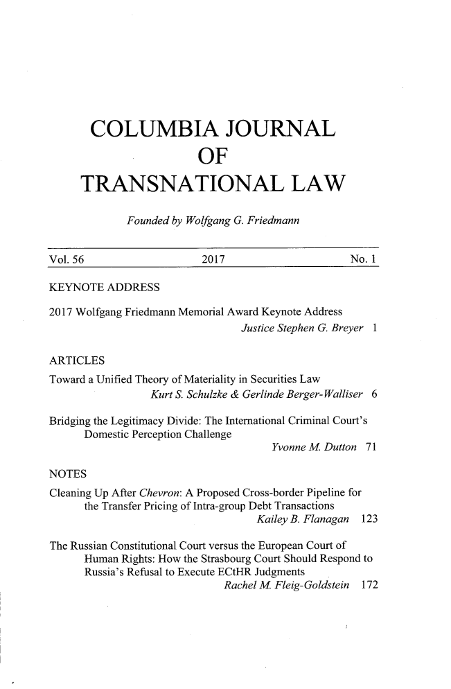 handle is hein.journals/cjtl56 and id is 1 raw text is: 









       COLUMBIA JOURNAL

                         OF

     TRANSNATIONAL LAW

             Founded by Wolfgang G. Friedmann


Vol. 56                  2017                     No. 1

KEYNOTE   ADDRESS

2017 Wolfgang Friedmann Memorial Award Keynote Address
                                Justice Stephen G. Breyer 1

ARTICLES
Toward a Unified Theory of Materiality in Securities Law
                 Kurt S. Schulzke & Gerlinde Berger- Walliser 6

Bridging the Legitimacy Divide: The International Criminal Court's
      Domestic Perception Challenge
                                     Yvonne M Dutton 71

NOTES
Cleaning Up After Chevron: A Proposed Cross-border Pipeline for
      the Transfer Pricing of Intra-group Debt Transactions
                                   Kailey B. Flanagan 123

The Russian Constitutional Court versus the European Court of
      Human Rights: How the Strasbourg Court Should Respond to
      Russia's Refusal to Execute ECtHR Judgments
                             Rachel M Fleig-Goldstein 172


