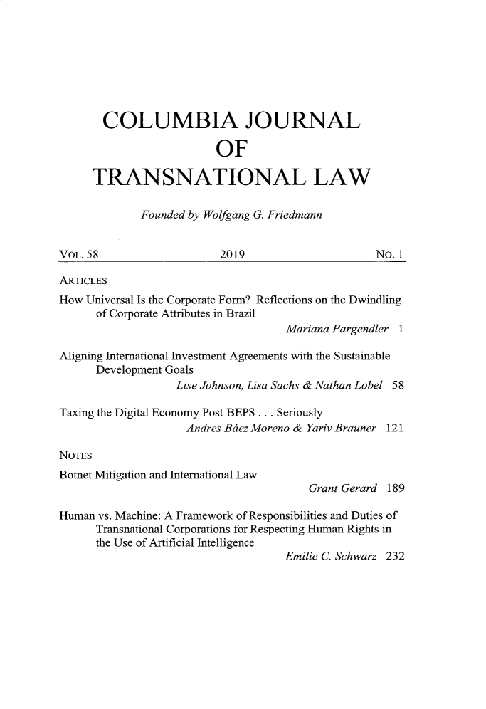 handle is hein.journals/cjtl58 and id is 1 raw text is: 








  COLUMBIA JOURNAL

                    OF

TRANSNATIONAL LAW


Founded by Wolfgang G. Friedmann


VOL. 58                   2019                    No. 1

ARTICLES
How Universal Is the Corporate Form? Reflections on the Dwindling
      of Corporate Attributes in Brazil
                                    Mariana Pargendler 1

Aligning International Investment Agreements with the Sustainable
      Development Goals
                   Lise Johnson, Lisa Sachs & Nathan Lobel 58

Taxing the Digital Economy Post BEPS ... Seriously
                    Andres Bdez Moreno & Yariv Brauner 121

NOTES


Botnet Mitigation and International Law


Grant Gerard 189


Human vs. Machine: A Framework of Responsibilities and Duties of
      Transnational Corporations for Respecting Human Rights in
      the Use of Artificial Intelligence
                                    Emilie C. Schwarz 232


