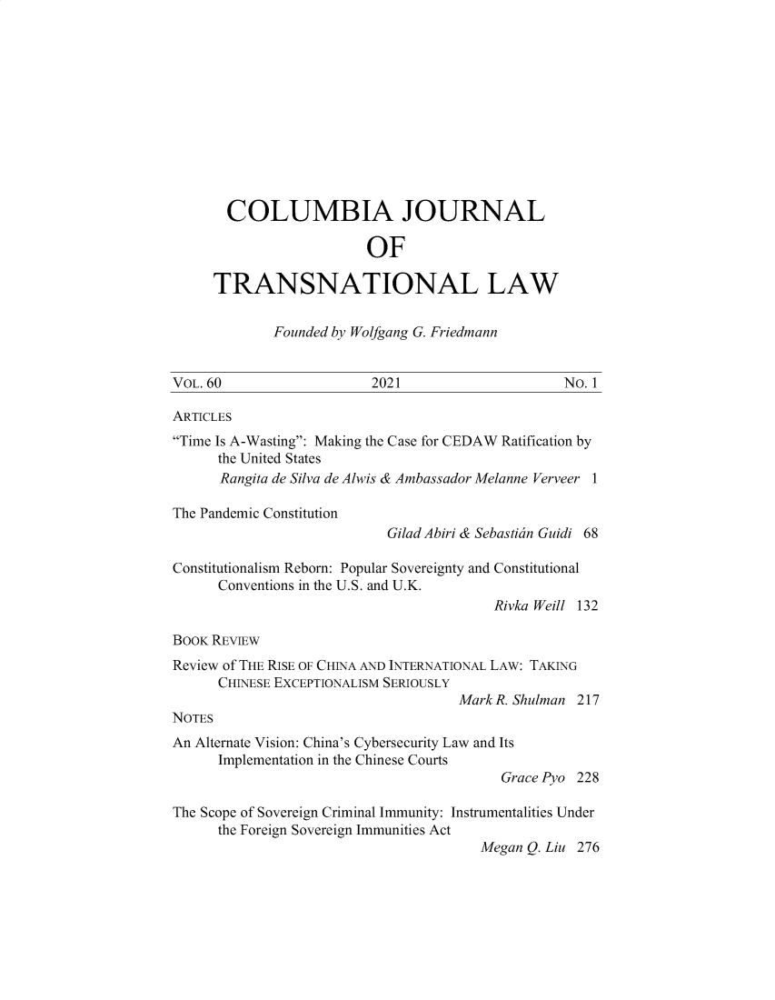 handle is hein.journals/cjtl60 and id is 1 raw text is: COLUMBIA JOURNAL
OF
TRANSNATIONAL LAW

Founded by Wolfgang G. Friedmann

VOL. 60

2021

No. 1

ARTICLES
Time Is A-Wasting: Making the Case for CEDAW Ratification by
the United States
Rangita de Silva de Alwis & Ambassador Melanne Verveer 1
The Pandemic Constitution
Gilad Abiri & Sebastidn Guidi 68
Constitutionalism Reborn: Popular Sovereignty and Constitutional
Conventions in the U.S. and U.K.
Rivka Weill 132
BOOK REVIEW
Review of THE RISE OF CHINA AND INTERNATIONAL LAW: TAKING
CHINESE EXCEPTIONALISM SERIOUSLY
Mark R. Shulman 217
NOTES
An Alternate Vision: China's Cybersecurity Law and Its
Implementation in the Chinese Courts
Grace Pyo 228
The Scope of Sovereign Criminal Immunity: Instrumentalities Under
the Foreign Sovereign Immunities Act
Megan Q. Liu 276


