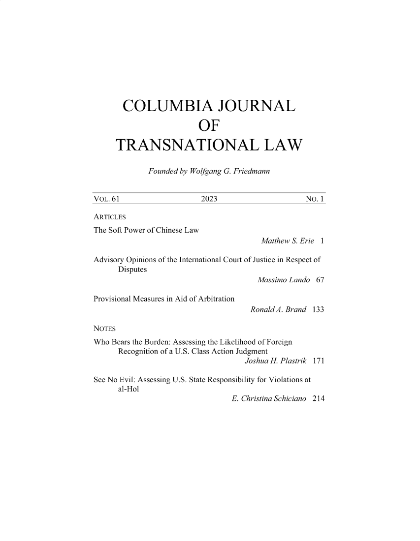 handle is hein.journals/cjtl61 and id is 1 raw text is: 











       COLUMBIA JOURNAL

                        OF

     TRANSNATIONAL LAW


             Founded by Wolfgang G. Friedmann


VOL. 61                  2023                    No. 1

ARTICLES
The Soft Power of Chinese Law
                                       Matthew S. Erie 1

Advisory Opinions of the International Court of Justice in Respect of
      Disputes
                                      Massimo Lando 67

Provisional Measures in Aid of Arbitration
                                    Ronald A. Brand 133

NOTES
Who Bears the Burden: Assessing the Likelihood of Foreign
      Recognition of a U.S. Class Action Judgment
                                   Joshua H. Plastrik 171

See No Evil: Assessing U.S. State Responsibility for Violations at
      al-Hol
                                E. Christina Schiciano 214


