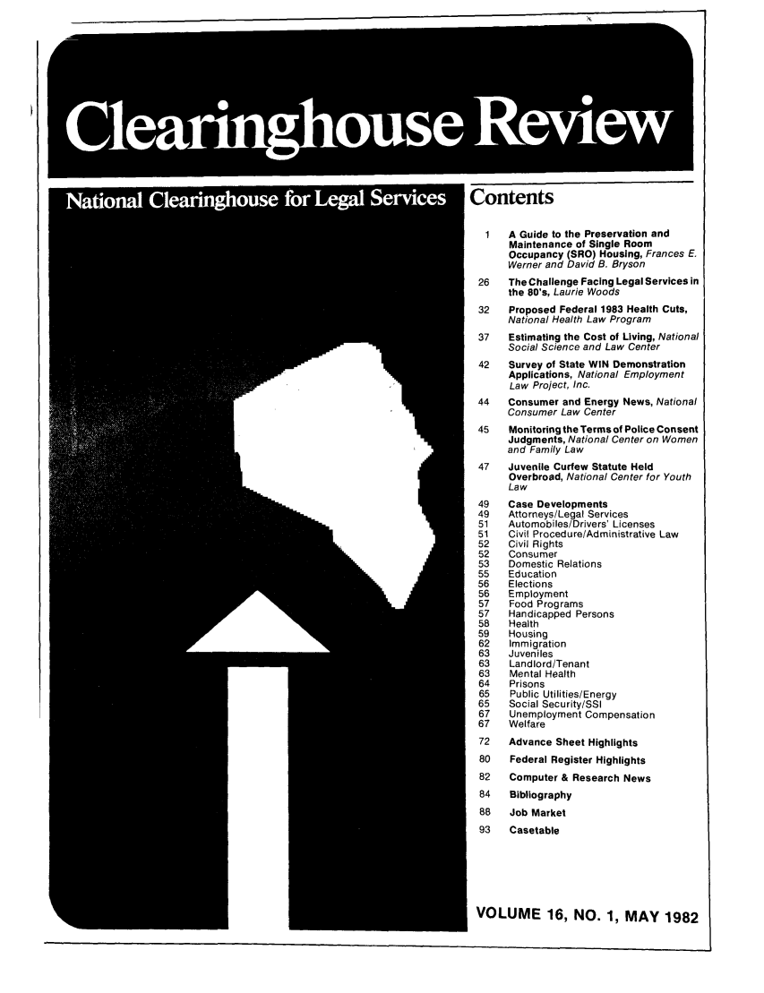 handle is hein.journals/clear16 and id is 1 raw text is: Contents
1   A Guide to the Preservation and
Maintenance of Single Room
Occupancy (SRO) Housing, Frances E.
Werner and David B. Bryson
26   The Challenge Facing Legal Services in
the 80's, Laurie Woods
32   Proposed Federal 1983 Health Cuts,
National Health Law Program
37   Estimating the Cost of Living, National
Social Science and Law Center
42   Survey of State WIN Demonstration
Applications, National Employment
Law Project, Inc.
44   Consumer and Energy News, National
Consumer Law Center
45   Monitoring the Terms of Police Consent
Judgments, National Center on Women
and Family Law
47   Juvenile Curfew Statute Held
Overbroad, National Center for Youth
Law
49   Case Developments
49   Attorneys/Legal Services
51   Automobiles/Drivers' Licenses
51   Civil Procedure/Administrative Law
52   Civil Rights
52   Consumer
53   Domestic Relations
55   Education
56   Elections
56   Employment
57   Food Programs
57   Handicapped Persons
58   Health
59   Housing
62  Immigration
63   Juveniles
63   Landlord/Tenant
63   Mental Health
64   Prisons
65   Public Utilities/Energy
65   Social Security/SSI
67   Unemployment Compensation
67   Welfare
72   Advance Sheet Highlights
80   Federal Register Highlights
82   Computer & Research News
84   Bibliography
88   Job Market
93   Casetable

VOLUME 16, NO. 1, MAY 1982


