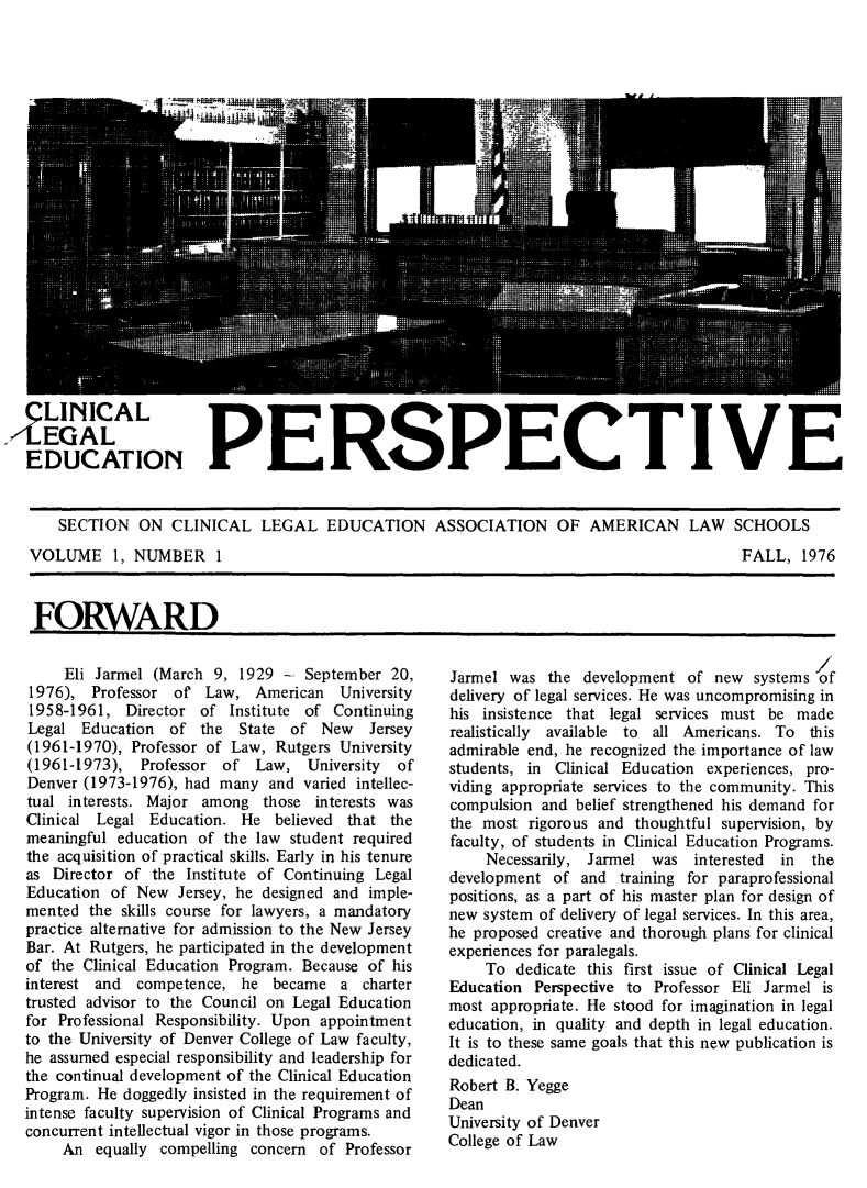 handle is hein.journals/clegdp1 and id is 1 raw text is: 





















  LINICAL
  EGAL
         .AANPERSPECTIVE
EDUCATION                   L       ECI                    CI

    SECTION   ON  CLINICAL  LEGAL   EDUCATION ASSOCIATION OF AMERICAN LAW SCHOOLS


VOLUME 1, NUMBER 1


FALL,  1976


FORWARD


     Eli Jarmel (March 9, 1929 -  September 20,
1976),  Professor of  Law,  American  University
1958-1961,  Director of  Institute of Continuing
Legal  Education of  the  State of  New  Jersey
(1961-1970), Professor of Law, Rutgers University
(1961-1973),  Professor of  Law,  University of
Denver (1973-1976), had many and varied intellec-
tual interests. Major among  those interests was
Clinical Legal Education. He  believed that the
meaningful education of the law student required
the acquisition of practical skills. Early in his tenure
as Director of the Institute of Continuing Legal
Education of New  Jersey, he designed and imple-
mented  the skills course for lawyers, a mandatory
practice alternative for admission to the New Jersey
Bar. At Rutgers, he participated in the development
of the Clinical Education Program. Because of his
interest and competence,  he  became  a  charter
trusted advisor to the Council on Legal Education
for Professional Responsibility. Upon appointment
to the University of Denver College of Law faculty,
he assumed especial responsibility and leadership for
the continual development of the Clinical Education
Program. He doggedly insisted in the requirement of
intense faculty supervision of Clinical Programs and
concurrent intellectual vigor in those programs.
    An  equally compelling concern of Professor


Jarmel was  the development  of new  systems of
delivery of legal services. He was uncompromising in
his insistence that legal services must be made
realistically available to all Americans. To this
admirable end, he recognized the importance of law
students, in Clinical Education experiences, pro-
viding appropriate services to the community. This
compulsion and belief strengthened his demand for
the most  rigorous and thoughtful supervision, by
faculty, of students in Clinical Education Programs.
    Necessarily, Jarmel was  interested in  the
development  of and  training for paraprofessional
positions, as a part of his master plan for design of
new system of delivery of legal services. In this area,
he proposed creative and thorough plans for clinical
experiences for paralegals.
    To  dedicate this first issue of Clinical Legal
Education Perspective to Professor Eli Jarmel is
most appropriate. He stood for imagination in legal
education, in quality and depth in legal education.
It is to these same goals that this new publication is
dedicated.
Robert B. Yegge
Dean
University of Denver
College of Law


