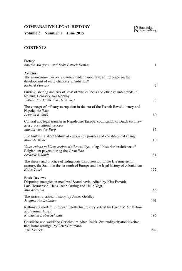 handle is hein.journals/clehory3 and id is 1 raw text is: 





COMPARATIVE LEGAL HISTORY                                          1Z Routledge
Volume 3     Number 1     June 2015



CONTENTS


Preface
Aniceto Masferrer and Setn Patrick Donlan

Articles
The iuramentum perhorrescentiae under canon law: an influence on the
development of early chancery jurisdiction?
Richard Perruso                                                                 2
Finding, sharing and risk of loss: of whales, bees and other valuable finds in
Iceland, Denmark and Norway
William Ian Miller and Helle Vogt                                              38
The concept of military occupation in the era of the French Revolutionary and
Napoleonic Wars
Peter MR. Stirk                                                                60
Cultural and legal transfer in Napoleonic Europe: codification of Dutch civil law
as a cross-national process
Martjn van der Burg                                                            85
Just trust us: a short history of emergency powers and constitutional change
Marc de Wilde                                                                 110
'Inter ruinas publicas scriptum': Ernest Nys, a legal historian in defence of
Belgian tax payers during the Great War
Frederik Dhondt                                                               131
The theory and practice of indigenous dispossession in the late nineteenth
century: the Saami in the far north of Europe and the legal history of colonialism
Kaius Tuori                                                                   152

Book Reviews
Disputing strategies in medieval Scandinavia, edited by Kim Esmark,
Lars Hermanson, Hans Jacob Orning and Helle Vogt
Mia Korpiola                                                                  186
The jurists: a critical history, by James Gordley
Jacques Vanderlinden                                                          191
Rethinking modem European intellectual history, edited by Darrin M McMahon
and Samuel Moyn
Katharina Isabel Sehmidt                                                      196
Geistliche und weltliche Gerichte im Alten Reich. Zusttindigkeitsstreitigkeiten
und Instanzenziige, by Peter Oestmann
Wim Decock                                                                   202


