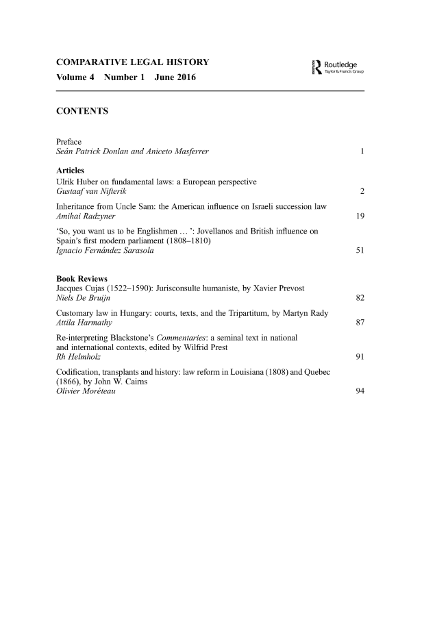 handle is hein.journals/clehory4 and id is 1 raw text is: 





COMPARATIVE LEGAL HISTORY                                          3 Routledge
                                                                  I. T~ay or,&Frncis Group
Volume 4    Number 1     June 2016


CONTENTS


Preface
Setn Patrick Donlan and Aniceto Masferrer

Articles
Ulrik Huber on fundamental laws: a European perspective
Gustaaf van Nifterik                                                          2
Inheritance from Uncle Sam: the American influence on Israeli succession law
Amihai Radzyner                                                               19
'So, you want us to be Englishmen... ': Jovellanos and British influence on
Spain's first modem parliament (1808-1810)
Ignacio Fern6ndez Sarasola                                                   51


Book Reviews
Jacques Cujas (1522-1590): Jurisconsulte humaniste, by Xavier Prevost
Niels De Bruijn                                                              82

Customary law in Hungary: courts, texts, and the Tripartitum, by Martyn Rady
Attila Harmathy                                                              87
Re-interpreting Blackstone's Commentaries: a seminal text in national
and international contexts, edited by Wilfrid Prest
Rh Helmholz                                                                  91
Codification, transplants and history: law reform in Louisiana (1808) and Quebec
(1866), by John W. Cairns
Olivier Morteau                                                              94


