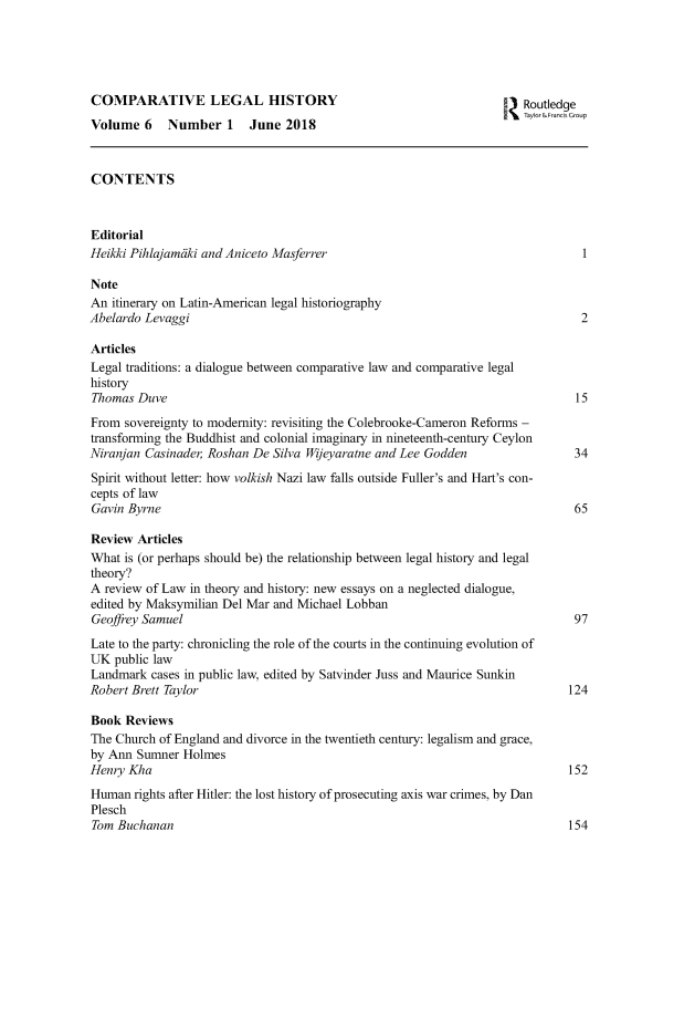 handle is hein.journals/clehory6 and id is 1 raw text is: 





COMPARATIVE LEGAL HISTORY                                           I Routledge
                                                                      Taylork&rancis Croup
Volume   6   Number   1   June  2018



CONTENTS



Editorial
Heikki Pihlajamaki and Aniceto Masferrer                                        1

Note
An  itinerary on Latin-American legal historiography
Abelardo Levaggi                                                                2

Articles
Legal traditions: a dialogue between comparative law and comparative legal
history
Thomas  Duve                                                                   15
From  sovereignty to modernity: revisiting the Colebrooke-Cameron Reforms -
transforming the Buddhist and colonial imaginary in nineteenth-century Ceylon
Niranjan Casinader Roshan De  Silva Wijeyaratne and Lee Godden            34
Spirit without letter: how volkish Nazi law falls outside Fuller's and Hart's con-
cepts of law
Gavin Byrne                                                                    65

Review  Articles
What  is (or perhaps should be) the relationship between legal history and legal
theory?
A review of Law in theory and history: new essays on a neglected dialogue,
edited by Maksymilian Del Mar and Michael Lobban
Geoffrey Samuel                                                                97
Late to the party: chronicling the role of the courts in the continuing evolution of
UK  public law
Landmark  cases in public law, edited by Satvinder Juss and Maurice Sunkin
Robert Brett Taylor                                                           124

Book  Reviews
The Church of England and divorce in the twentieth century: legalism and grace,
by Ann  Sumner Holmes
Henry Kha                                                                     152
Human  rights after Hitler: the lost history of prosecuting axis war crimes, by Dan
Plesch
Tom Buchanan                                                                  154



