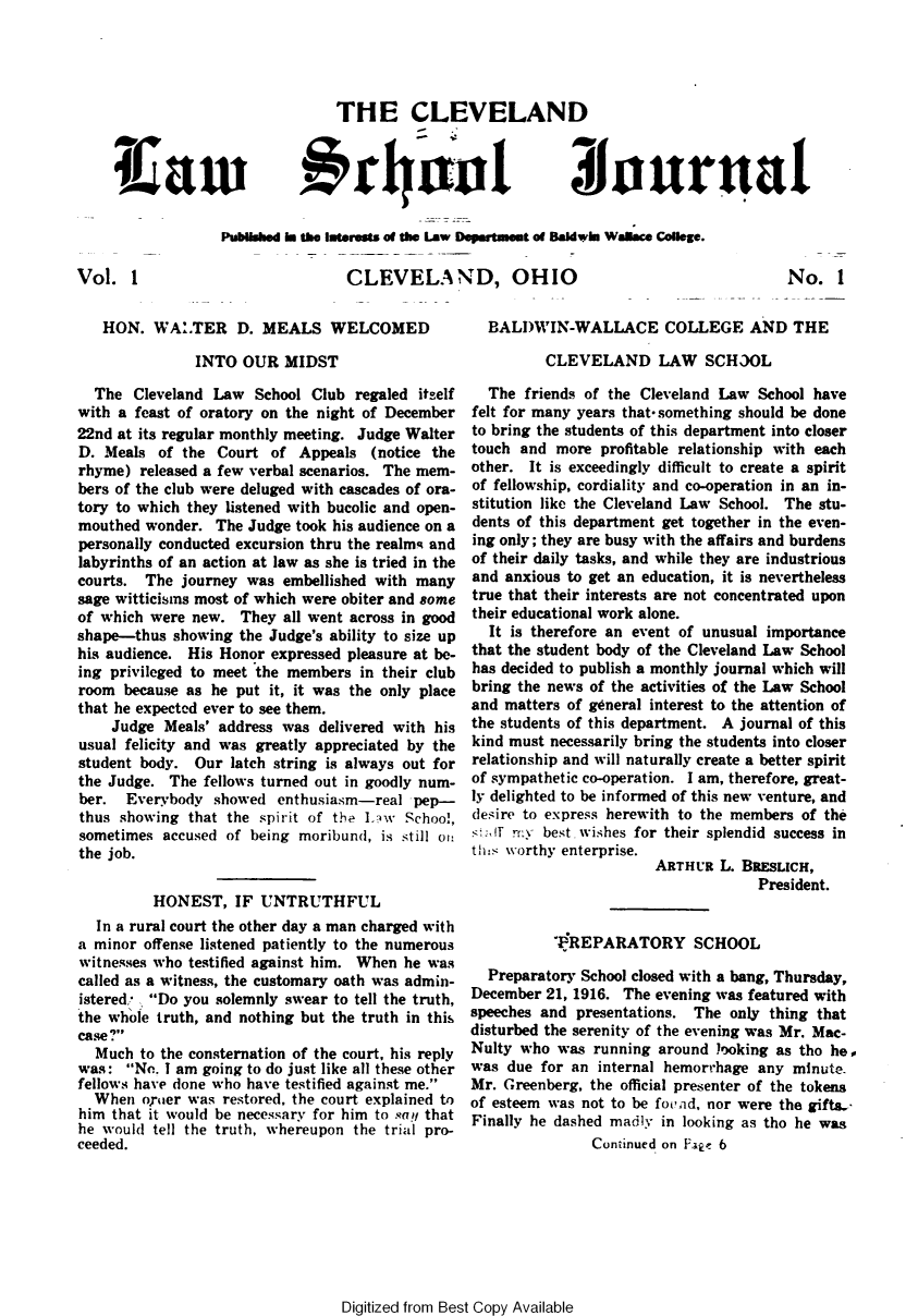 handle is hein.journals/clelsj1 and id is 1 raw text is: THE CLEVELAN
#,r    tul

Iiaui

Published Is tie nterests of the Law Departmeut of Badwiman Waace College.
CLEVELAND, OHIO

Vol. 1

HON. WALTER D. MEALS WELCOMED
INTO OUR MIDST
The Cleveland Law School Club regaled itself
with a feast of oratory on the night of December
22nd at its regular monthly meeting. Judge Walter
D. Meals of the Court of Appeals (notice the
rhyme) released a few verbal scenarios. The mem-
bers of the club were deluged with cascades of ora-
tory to which they listened with bucolic and open-
mouthed wonder. The Judge took his audience on a
personally conducted excursion thru the realmq and
labyrinths of an action at law as she is tried in the
courts. The journey was embellished with many
sage witticisms most of which were obiter and some
of which were new. They all went across in good
shape-thus showing the Judge's ability to size up
his audience. His Honor expressed pleasure at be-
ing privileged to meet the members in their club
room because as he put it, it was the only place
that he expected ever to see them.
Judge Meals' address was delivered with his
usual felicity and was greatly appreciated by the
student body. Our latch string is always out for
the Judge. The fellows turned out in goodly num-
ber. Everybody showed enthusiasm-real pep-
thus showing that the spirit of the JAW School,
sometimes accused of being moribund, is still oi:
the job.
HONEST, IF UNTRUTHFUL
In a rural court the other day a man charged with
a minor offense listened patiently to the numerous
witnesses who testified against him. When he was
called as a witness, the customary oath was admin-
istered  Do you solemnly swear to tell the truth,
the whole truth, and nothing but the truth in this
case?
Much to the consternation of the court, his reply
was: No. I am going to do just like all these other
fellows have done who have testified against me.
When oyuer was restored, the court explained to
him that it would be necessary for him to say that
he would tell the truth, whereupon the trial pro-
ceeded.

BALDWIN-WALLACE COLLEGE AND THE
CLEVELAND LAW SCH3OL
The friends of the Cleveland Law School have
felt for many years that-something should be done
to bring the students of this department into closer
touch and more profitable relationship with each
other. It is exceedingly difficult to create a spirit
of fellowship, cordiality and co-operation in an in-
stitution like the Cleveland Law School. The stu-
dents of this department get together in the even-
ing only; they are busy with the affairs and burdens
of their daily tasks, and while they are industrious
and anxious to get an education, it is nevertheless
true that their interests are not concentrated upon
their educational work alone.
It is therefore an event of unusual importance
that the student body of the Cleveland Law School
has decided to publish a monthly journal which will
bring the news of the activities of the Law School
and matters of general interest to the attention of
the students of this department. A journal of this
kind must necessarily bring the students into closer
relationship and will naturally create a better spirit
of sympathetic co-operation. I am, therefore, great-
ly delighted to be informed of this new venture, and
desire to express herewith to the members of the
st mt ry best, wishes for their splendid success in
th-s worthy enterprise.
ARTHUR L. BRESLICH,
President.
PREPARATORY SCHOOL
Preparatory School closed with a bang, Thursday,
December 21, 1916. The evening was featured with
speeches and presentations. The only thing that
disturbed the serenity of the evening was Mr. Mac-
Nulty who was running around looking as tho he,
was due for an internal hemorrhage any minute.
Mr. Greenberg, the official presenter of the tokens
of esteem was not to be fovnd, nor were the gifts.
Finally he dashed madly in looking as tho he was
Continued on Eap, 6

Digitized from Best Copy Available

Ziiaurnal

No. 1


