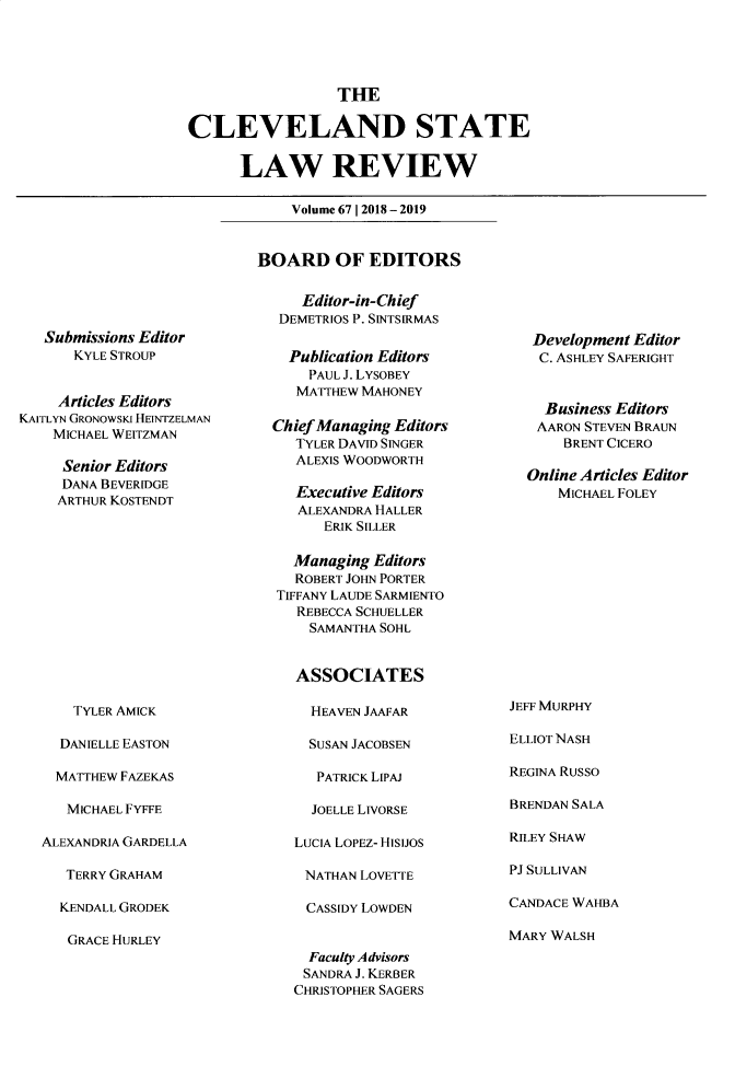 handle is hein.journals/clevslr67 and id is 1 raw text is: 





                  THE

CLEVELAND STATE

      LAW REVIEW


Volume 67 1 2018 -2019


   Submissions Editor
      KYLE STROUP


      Articles Editors
KAITLYN GRONOWSKI HEINTZELMAN
    MICHAEL WEITZMAN

    Senior Editors
    DANA BEVERIDGE
    ARTHUR KOSTENDT


    TYLER AMICK

  DANIELLE EASTON

  MATTHEW FAZEKAS

  MICHAEL FYFFE

ALEXANDRIA GARDELLA

   TERRY GRAHAM

   KENDALL GRODEK


GRACE HURLEY


BOARD OF EDITORS


     Editor-in-Chief
   DEMETRIOS P. SINTSRMAS


   Publication Editors
      PAUL J. LYSOBEY
      MATTHEW MAHONEY

  Chief Managing Editors
     TYLER DAVID SINGER
     ALEXIS WOODWORTH

     Executive Editors
     ALEXANDRA HALLER
        ERIK SILLER

    Managing Editors
    ROBERT JOHN PORTER
  TIFFANY LAUDE SARMIENTO
     REBECCA SCHUELLER
     SAMANTHA SOHL


     ASSOCIATES


  HEAVEN JAAFAR

  SUSAN JACOBSEN

  PATRICK LIPAJ

  JOELLE LIVORSE

LUCIA LOPEZ- HiSIJOS

NATHAN LOVETTE

CASSIDY LOWDEN


  Faculty Advisors
  SANDRA J. KERBER
CHRISTOPHER SAGERS


Development Editor
C. ASHLEY SAFERIGHT


  Business Editors
  AARON STEVEN BRAUN
    BRENT CICERO

Online Articles Editor
    MICHAEL FOLEY


JEFF MURPHY

ELLIOT NASH

REGINA RUSSO

BRENDAN SALA

RILEY SHAW

PJ SULLIVAN

CANDACE WAHBA


MARY WALSH


