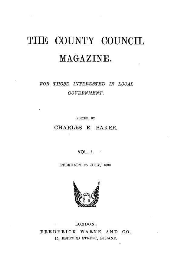 handle is hein.journals/clgoma1 and id is 1 raw text is: THE COUNTY COUNCIL
MAGAZINE.
FOR THOSE INTERESTED IN LOCAL
GOVERNMENT.
EDITED BY
CHARLES E. BAKER.
VOL. I.
FEBRUARY To JULY, 1889.

LONDON:
FREDERICK WARNE AND CO.,
15, BEDFORD STREET, STRAND,


