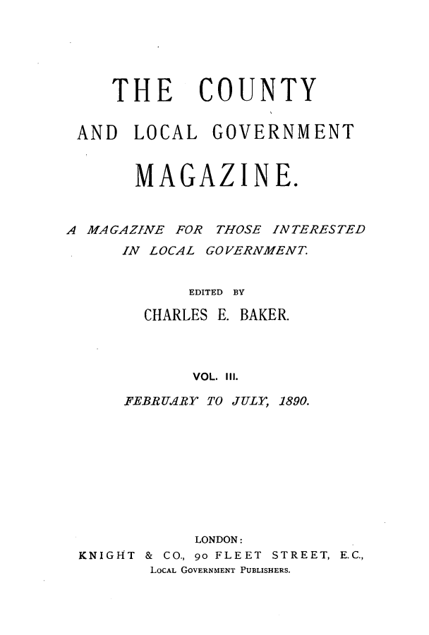 handle is hein.journals/clgoma3 and id is 1 raw text is: THE

COUNTY

AND LOCAL GOVERNMENT
MAGAZINE.

A MA GAZINE FOR THOSE

INTERESTED

IN LOCAL GOVERNMENT.
EDITED BY
CHARLES E. BAKER.
VOL. Ill.
FEBRUARY TO JULY, 1890.
LONDON:
KNIGHT & CO., go FLEET STREET, E.C.,
LOCAL GOVERNMENT PUBLISHERS.


