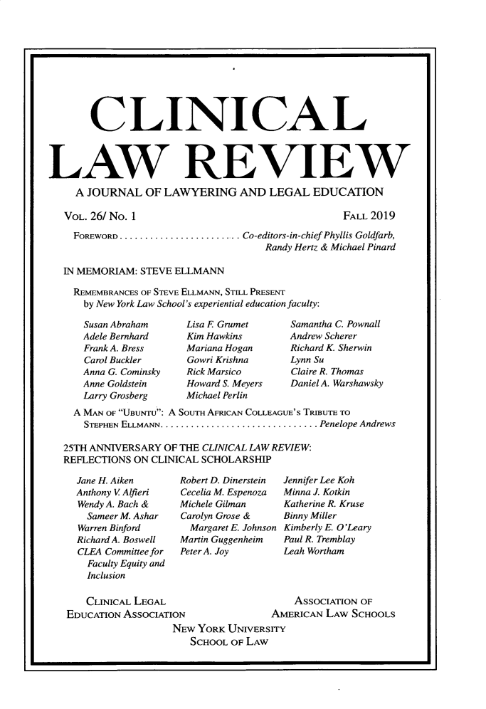 handle is hein.journals/clinic26 and id is 1 raw text is: 



0U                                                                   I


       CL INICAL




LAW REVIEW
     A JOURNAL   OF LAWYERING AND LEGAL EDUCATION


VOL. 26/ No. 1


FALL 2019


  FOREWORD ........................ Co-editors-in-chief Phyllis Goldfarb,
                                   Randy Hertz & Michael Pinard

IN MEMORIAM: STEVE ELLMANN

  REMEMBRANCES OF STEVE ELLMANN, STILL PRESENT
    by New York Law School's experiential education faculty:


Susan Abraham
Adele Bernhard
Frank A. Bress
Carol Buckler
Anna G. Cominsky
Anne Goldstein
Larry Grosberg


Lisa E Grumet
Kim Hawkins
Mariana Hogan
Gowri Krishna
Rick Marsico
Howard S. Meyers
Michael Perlin


Samantha C. Pownall
Andrew Scherer
Richard K. Sherwin
Lynn Su
Claire R. Thomas
Daniel A. Warshawsky


  A MAN OF UiuNTu: A SouTH AFRIcAN COLLEAGUE'S TRIBUTE TO
    STEPHEN ELLMANN.   ............................... Penelope Andrews

25TH ANNIVERSARY  OF THE CLINICAL LAW REVIEW:
REFLECTIONS ON CLINICAL SCHOLARSHIP


Jane H. Aiken
Anthony V Alfieri
Wendy A. Bach &
  Sameer M. Ashar
Warren Binford
Richard A. Boswell
CLEA Committee for
  Faculty Equity and
  Inclusion


Robert D. Dinerstein
Cecelia M. Espenoza
Michele Gilman
Carolyn Grose &
  Margaret E. Johnson
Martin Guggenheim
Peter A. Joy


Jennifer Lee Koh
Minna J. Kotkin
Katherine R. Kruse
Binny Miller
Kimberly E. O'Leary
Paul R. Tremblay
Leah Wortham


   CLINICAL LEGAL                       AsSOCIATION OF
EDUCATION ASSOCIATION               AMERICAN  LAW SCHOOLS
                   NEW YORK UNIVERSITY
                      SCHOOL OF LAW


