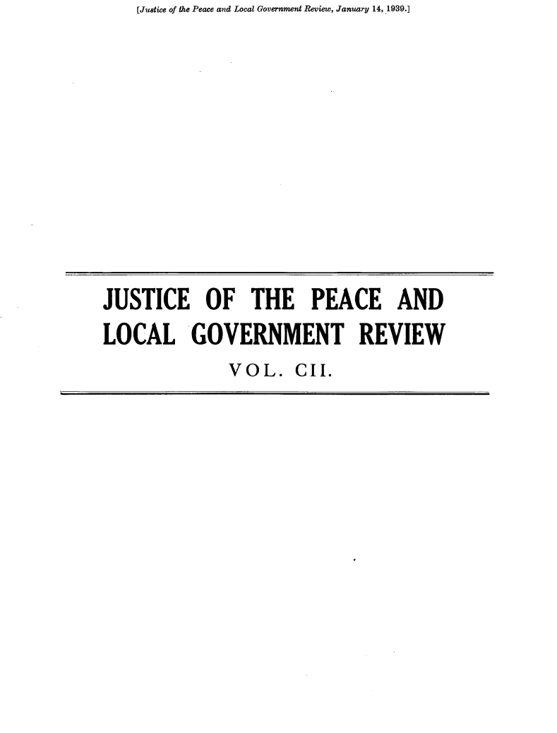 handle is hein.journals/cljw102 and id is 1 raw text is: [Justice of the Peace and Local Government Review, January 14, 1939.]


JUSTICE OF THE PEACE AND
LOCAL GOVERNMENT REVIEW


VOL.   CII.



