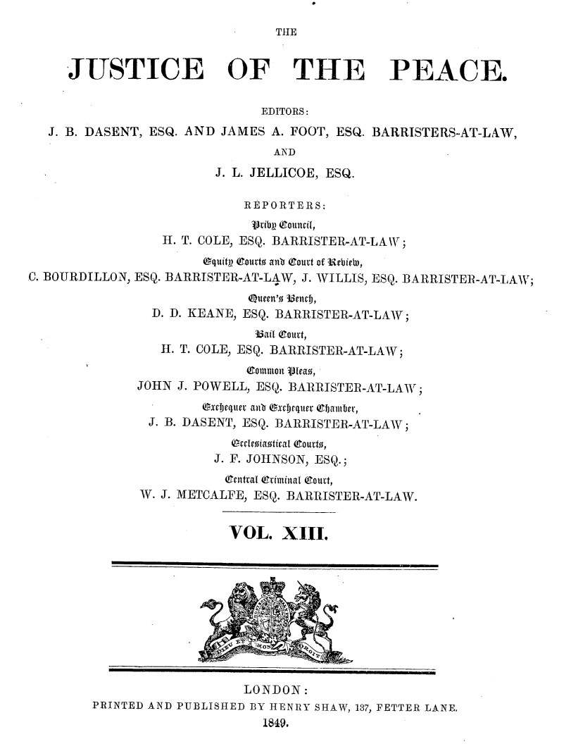 handle is hein.journals/cljw13 and id is 1 raw text is: THE

JUSTICE OF THE PEACE.
EDITORS:
J. B. DASENT, ESQ. AND JAMES A. FOOT, ESQ. BARRISTERS-AT-LAW,
AND
J. L. JELLICOE, ESQ.
REPORTERS:
vribl) (ouncil,
H. T. COLE, ESQ. BARRISTER-AT-LAW;
equitp (gourto alb Court of ebiew,
C. BOURDILLON, ESQ. BARRISTER-AT-LAW, J. WILLIS, ESQ. BARRISTER-AT-LAW;
Queen'o uencf),
D. D. KEANE, ESQ. BARRISTER-AT-LAW;
3ail court,
H. T. COLE, ESQ. BARRISTER-AT-LAW;
eommon veIao,
JOHN J. POWELL, ESQ. BARRISTER-AT-LAW;
excbequev anb (xch)quiter (Camber,
J. B. DASENT, ESQ. BARRISTER-AT-LAW;
l riaotical eourto,
J. F. JOHNSON, ESQ.;
Qentral criminal Court,
W. J. METCALFE, ESQ. BARRISTER-AT-LAW.
VOL. XIII.
LONDON:
PRINTED AND PUBLISHED BY HENRY SHAW, 137, FETTER LANE.
1849.


