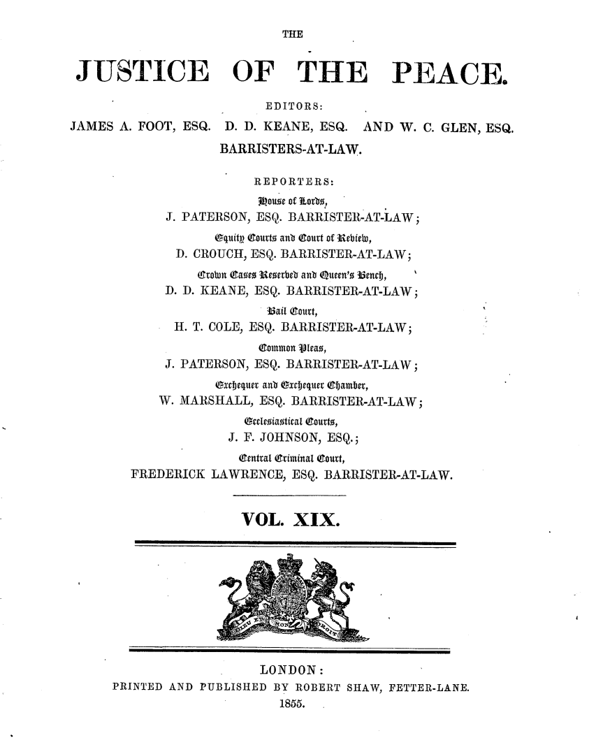 handle is hein.journals/cljw19 and id is 1 raw text is: THE

JUSTICE OF THE PEACE.
EDITORS:
JAMES A. FOOT, ESQ. D. D. KEANE, ESQ. AND W. C. GLEN, ESQ.
BARRISTERS-AT-LAW.
REPORTERS:
ouse of Jtotsb,
J. PATERSON, ESQ. BARRISTER-AT-LAW;
Oquitp Courto ant Court of UebiW,
D. CROUCH, ESQ. BARRISTER-AT-LAW;
(ltoun Eaoez Uezetbeb ant Queen'o 35endj,
D. D. KEANE, ESQ. BARRISTER-AT-LAW;
fail Court,
H. T. COLE, ESQ. BARRISTER-AT-LAW;
(Common JIeao,
J. PATERSON, ESQ. BARRISTER-AT-LAW;
exriequer anb (xrTjequer (TCamber,
W. MARSHALL, ESQ. BARRISTER-AT-LAW;
Oreoeiaotical (gourto,
J. F. JOHNSON, ESQ.;
(Central (Criminal (Court,
FREDERICK LAWRENCE, ESQ. BARRISTER-AT-LAW.
VOL. XIX.
LONDON:
PRINTED AND PUBLISHED BY ROBERT SHAW, FETTER-LANE.
1855.


