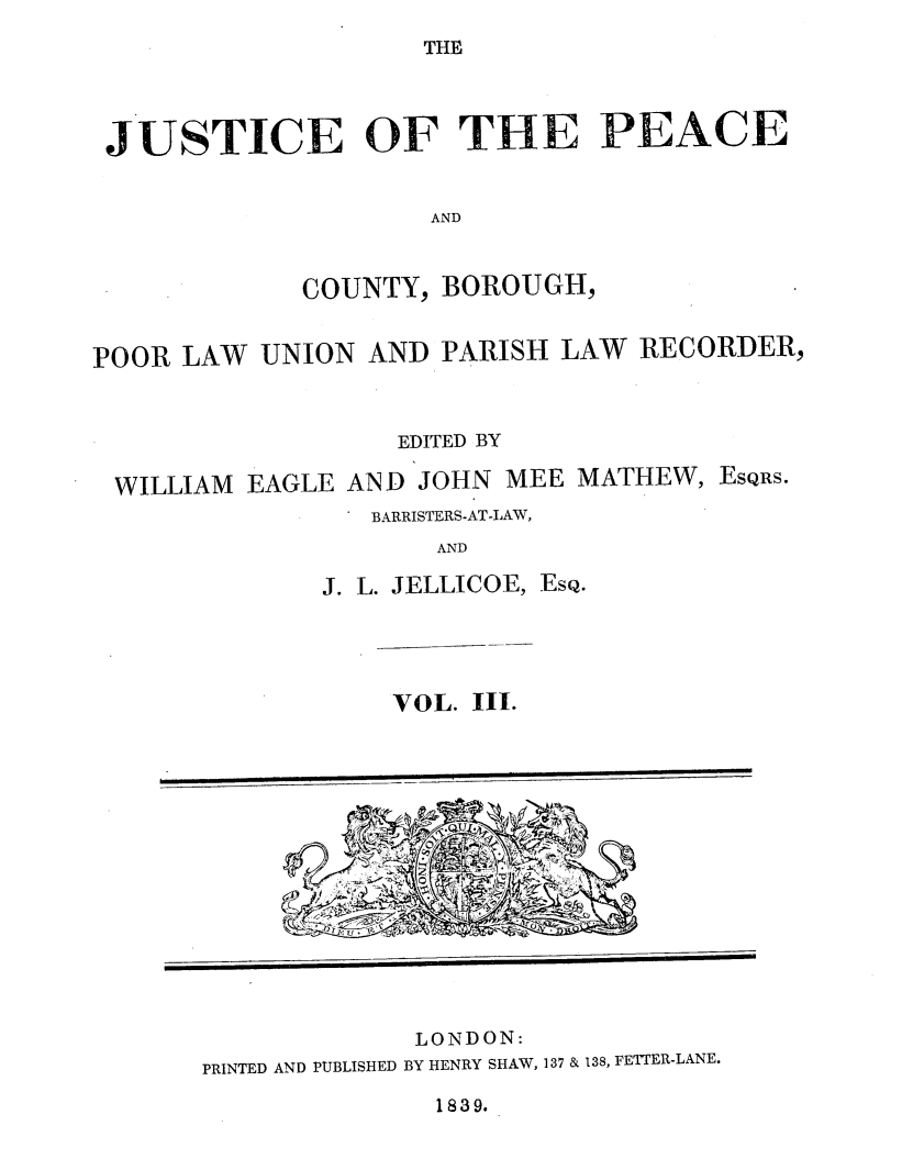 handle is hein.journals/cljw3 and id is 1 raw text is: THE

JUSTICE OF THE PEACE
AND

COUNTY,

BOROUGH,

POOR LAW UNION AND PARISH LAW RECORDER,
EDITED BY
WILLIAM EAGLE AND JOHN MEE MATHEW, ESQRS.
BARRISTERS-AT-LAW,
AND
J. L. JELLICOE, ESQ.

VOL. III.

LONDON:
PRINTED AND PUBLISHED BY HENRY SHAW, 137 & 138, FETTER-LANE.

1839.


