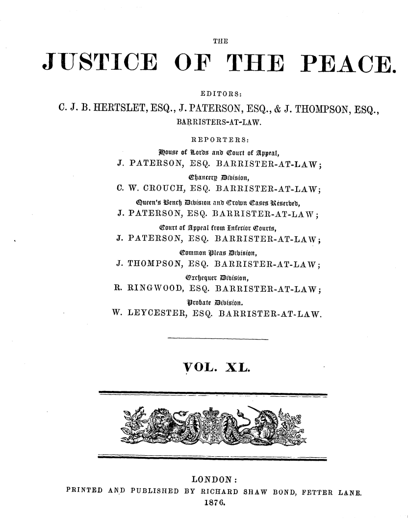 handle is hein.journals/cljw40 and id is 1 raw text is: THE
JUSTICE OF THE PEACE.
EDITORS:
C. J. B. HERTSLET, ESQ., J. PATERSON, ESQ., & J. THOMPSON, ESQ.,
BARRISTERS-AT-LAW.
REPORTERS:
Aiuouoe of kiorbo anb (Court of pappeal,
J. PATERSON, ESQ. BARRISTER-AT-LAW;
eljancerv nibioion,
C. W. CROUCH, ESQ. BARRISTER-AT-LAW;
Queen'o Benct  tlbtiton anlb (To n (Cae o Kserbeb,
J. PATERSON, ESQ. BARRISTER-AT-LAW;
(Court of 2ppeal from Inferior (Courto,
J. PATERSON, ESQ. BARRISTER-AT-LAW;
(Common Viea ibision,
J. THOMPSON, ESQ. BARRISTER-AT-LAW;
OxcIjequer 1ibioion,
R. RINGWOOD, ESQ. BARRISTER-AT-LAW;
Vrobate.Mibioion.
W. LEYCESTER, ESQ. BARRISTER-AT-LAW.
VOL. XL.

LONDON:
PRINTED AN.D PUBLISHED BY RICHARD SHAW BOND, FETTER LANE,
1876.


