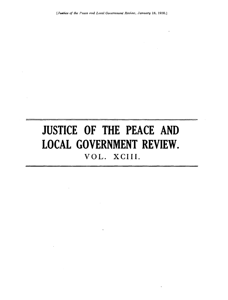 handle is hein.journals/cljw93 and id is 1 raw text is: [Justice of the Peace and Local Government Review, January 18, 1930.]


JUSTICE OF THE PEACE AND
LOCAL GOVERNMENT REVIEW.
            VOL. XCIII.



