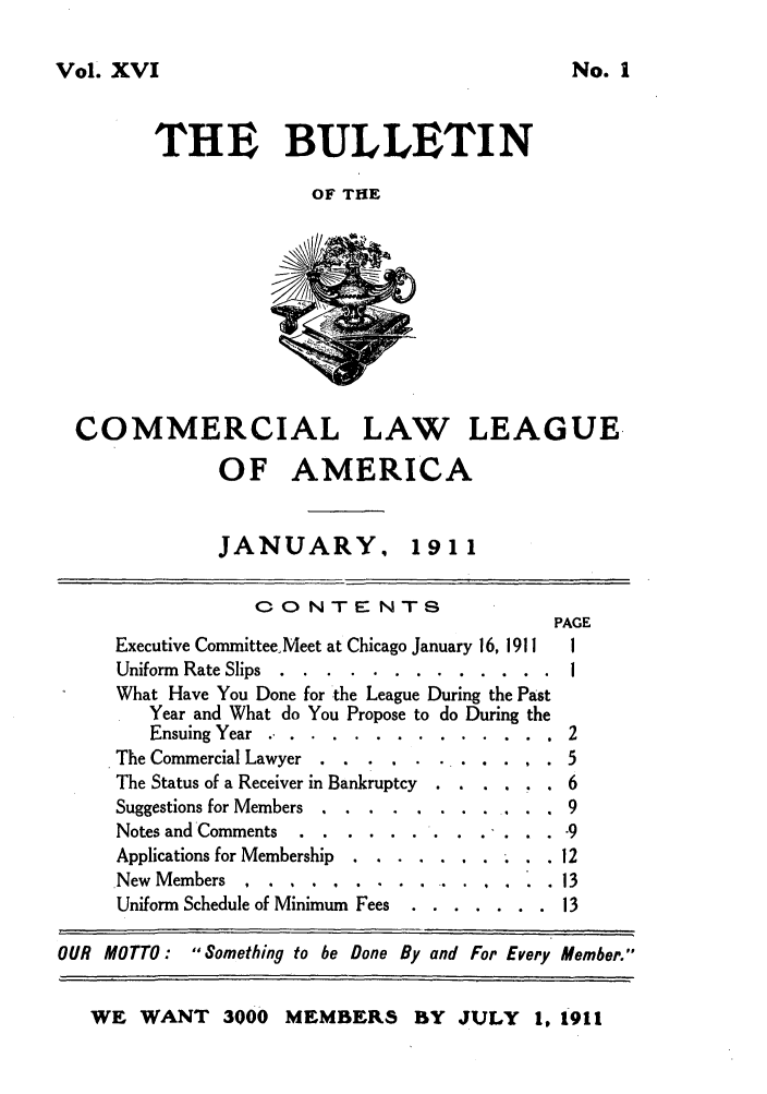 handle is hein.journals/clla16 and id is 1 raw text is: Vol. XVI
THE BULLETIN
OF THE

No. I

COMMERCIAL LAW LEAGUE.
OF AMERICA

JANUARY, 19 1 1

CONTENTS
PAGE
Executive Committee, Meet at Chicago January 16, 1911  1
Uniform Rate Slips .....  . ............        I
What Have You Done for the League During the Past
Year and What do You Propose to do During the
Ensuing Year .. ............... 2

The Commercial Lawyer.     ....       .
The Status of a Receiver in Bankruptcy
Suggestions for Members ..  .......
Notes and Comments
Applications for Membership . .......
New Members    ................
Uniform Schedule of Minimum Fees  . . .

     -9
*  .  .  . 12
.  .  .  13
.  .. .  13

OUR MOTTO: Something to be Done By and For Every Member.
WE WANT 3000 MEMBERLS BY JULY               1, 1911


