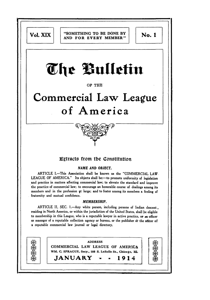 handle is hein.journals/clla19 and id is 3 raw text is: Vol. XIX              SOMETHING TO BE DONE BY                         No. 1
AND FOR EVERY MEMBER
OF THE
Commercial Law League
of America
I
iEtracts from the Constitution
NAME AND OBJECT.
ARTICLE I.-This Association shall be known as the COMMERCIAL LAW
LEAGUE OF AMERICA.         Its objects shall be:-to promote uniformity of legislation
and practice in matters affecting commercial law; to elevate the standard and improve
the practice of commercial law; to encourage an honorable course of dealings among its
members and in the profession 4t large; and to foster among its members a feeling of
fraternity and mutual confidence.
MEMBERSHIP.
ARTICLE II, SEC. 1.-Any white person, including persons of Indian descent,
residing in North America, or within the jurisdiction of the United States, shall be eligible
to membership in this League, who is a reputable lawyer in active practice, or as officer
or manager of a reputable collection agency or bureau, or the publisher dr the editor of
a reputable commercial law journal or legal directory.
ADDRESS
COMMERCIAL LAW LEAGUE OF AMERIC&
WM. C. SPRAGUE, Secy., 108 S. LaSalle St., Chiceao, 111.
JANUARY                      - - 1914


