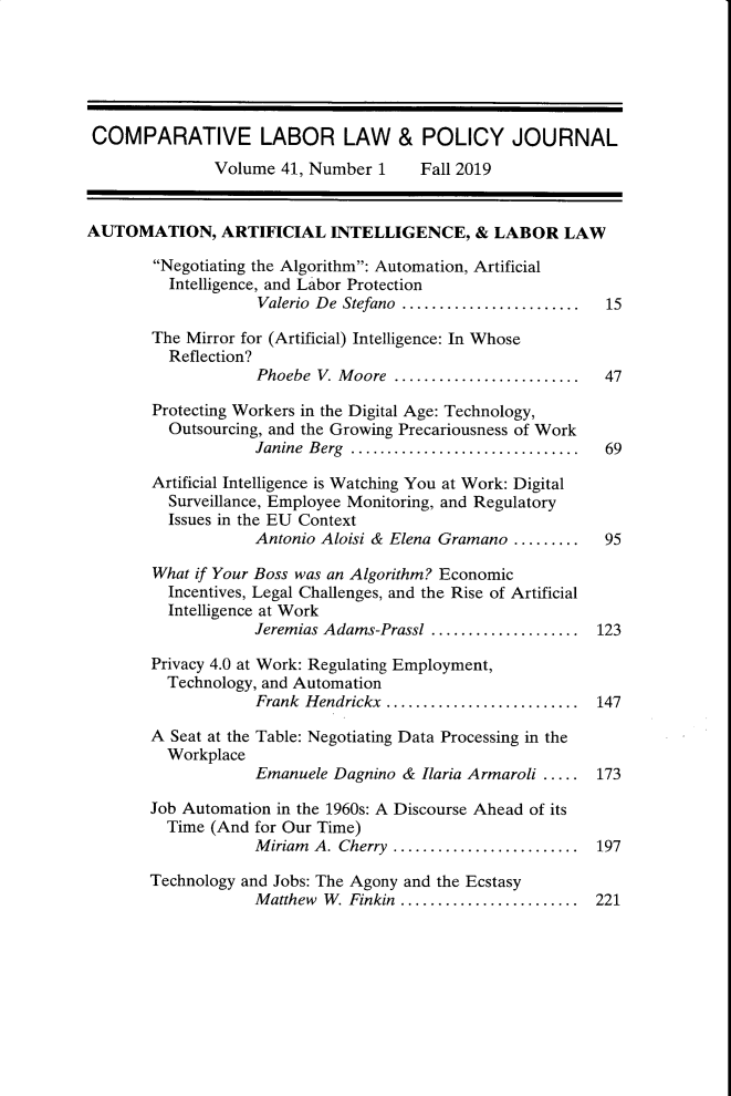 handle is hein.journals/cllpj41 and id is 1 raw text is: COMPARATIVE LABOR LAW & POLICY JOURNAL
Volume 41, Number 1      Fall 2019
AUTOMATION, ARTIFICIAL INTELLIGENCE, & LABOR LAW
Negotiating the Algorithm: Automation, Artificial
Intelligence, and Labor Protection
Valerio  De Stefano  ........................  15
The Mirror for (Artificial) Intelligence: In Whose
Reflection?
Phoebe  V. M oore  .........................  47
Protecting Workers in the Digital Age: Technology,
Outsourcing, and the Growing Precariousness of Work
Janine  Berg  ...............................  69
Artificial Intelligence is Watching You at Work: Digital
Surveillance, Employee Monitoring, and Regulatory
Issues in the EU Context
Antonio Aloisi & Elena Gramano .........   95
What if Your Boss was an Algorithm? Economic
Incentives, Legal Challenges, and the Rise of Artificial
Intelligence at Work
Jeremias Adams-Prassl .................... 123
Privacy 4.0 at Work: Regulating Employment,
Technology, and Automation
Frank  Hendrickx  ..........................  147
A Seat at the Table: Negotiating Data Processing in the
Workplace
Emanuele Dagnino & Ilaria Armaroli ..... 173
Job Automation in the 1960s: A Discourse Ahead of its
Time (And for Our Time)
M iriam  A. Cherry  .........................  197
Technology and Jobs: The Agony and the Ecstasy
M atthew  W. Finkin  ........................  221



