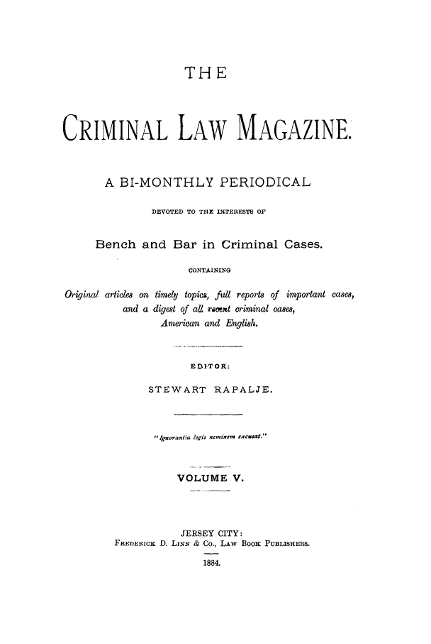 handle is hein.journals/clmr5 and id is 1 raw text is: THE
CRIMINAL LAW MAGAZINE.
A BI-MONTHLY PERIODICAL
DEVOTED TO THE INTERESTS OF
Bench and Bar in Criminal Cases.
CONTAINING
Original articles on timely topics, full reports of important cases,
and a digest of all raitt criminal cases,
American and English.

E DI-T OR:

STEWART      RAPALJE.
' Ignoranlia ?egis neminem excu$at.
VOLUME V.
JERSEY CITY:
FREDERICK D. LINN & Co., LAw Book PUBLISHERS.

1884.


