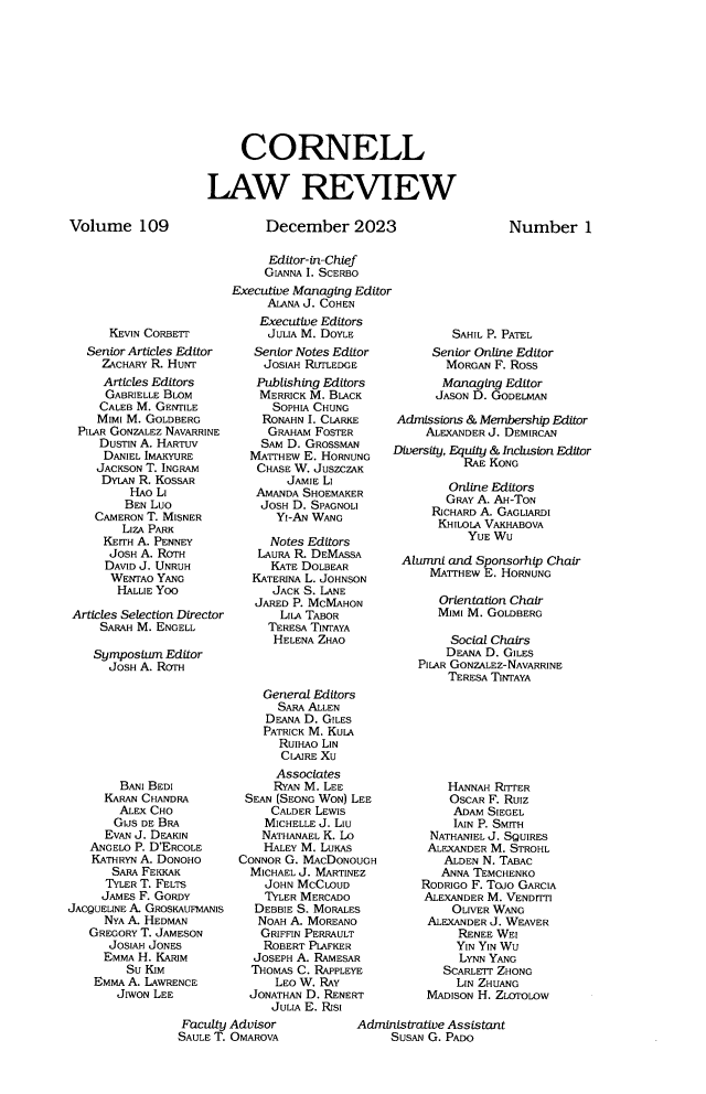 handle is hein.journals/clqv109 and id is 1 raw text is: 










     CORNELL


LAW REVIEW


Volume 109


December 2023


      KEVIN CORBETT
  Senior Articles Editor
    ZACHARY R. HUNT
    Articles Editors
    GABRIELLE BLOM
    CALEB M. GENTILE
    MIMI M. GOLDBERG
 PILR GONZALEZ NAVARRINE
    DUSTIN A. HARTUV
    DANIEL IMAKYURE
    JACKSON T. INGRAM
    DYLAN R. KOSsAR
         HAO LI
         BEN LUO
   CAMERON T. MISNER
       LIZA PARK
     KEITH A. PENNEY
     JOSH A. ROTH
     DAVID J. UNRUH
     WENTAO  YANG
       HALLIE Yoo

Articles Selection Director
    SARAH M. ENGELL

    Symposium Editor
      JOSH A. ROTH


        BANI BEDI
     KARAN CHANDRA
        ALEX CHO
        GIJS DE BRA
     EVAN J. DEAKIN
   ANGELO P. D'ERCOLE
   KATHRYN A. DONOHO
       SARA FEKKAK
       TYLER T. FELTS
     JAMES F. GORDY
JACQUELINE A. GROSKAUVIANIS
     NYA A. HEDMAN
   GREGORY T. JAMESON
      JOSIAH JONES
      EMMA H. KARIM
         Su KIM
    EMMA A. LAWRENCE
       JIWON LEE


     Editor-in-Chief
     GIANNA I. SCERBo
Executive Managing Editor
     ALANA J. COHEN
     Executive Editors
     JULIA M. DOYLE
   Senior Notes Editor
     JOSIAH RUTLEDGE
     Publishing Editors
     MERRICK M. BIACK
     SOPHIA CHUNG
     RONAHN I. CLARKE
     GRAHAM FOSTER
     SAM D. GROSSMAN
   MATrHEW E. HORNUNG
   CHASE W. JUSZCZAK
        JAMIE Li
    AMANDA SHOEMAKER
    JOSH D. SPAGNOLI
       YI-AN WANG

       Notes Editors
    LAURA R. DEMASSA
      KATE DOLBEAR
   KATERINA L. JOHNSON
      JACK S. LANE
   JARED P. MCMAHON
       LILA TABOR
     TERESA TINTAYA
     HELENA  ZHAO



     General Editors
       SARA ALLEN
     DEANA D. GILES
     PATRICK M. KULA
       RUIHAO LIN
       CLAIRE XU
       Associates
       RYAN M. LEE
  SEAN (SEONG WON) LEE
      CALDER LEWIS
      MICHELLE J. Liu
    NATHANAEL K. Lo
    HALEY M. LUKAS
 CONNOR G. MACDONOUGH
   MICHAEL J. MARTINEZ
     JOHN MCCLOUD
     TYLER MERCADO
   DEBBIE S. MORALES
   NOAH  A. MOREANO
   GRIFFIN PERRAULT
     ROBERT PIAFKER
   JOSEPH A. RAMESAR
   THOMAS C. RAPPLEYE
      LEO W. RAY
   JONATHAN D. RENERT
      JULIA E. RISI


         SAHIL P. PATEL
      Senior Online Editor
        MORGAN F. Ross
        Managing Editor
      JASON D. GODELMAN

Admissions & Membership Editor
     ALEXANDER J. DEMIRCAN
Diversity, Equity & Inclusion Editor
          RAE KONG

        Online Editors
        GRAY A. AH-TON
      RICHARD A. GAGLIARDI
      KHILOIA VAKHABOVA
           YUE WU

 Alumni and Sponsorhip Chair
     MATHEW   E. HORNUNG

       Orientation Chair
       MIMI M. GOLDBERG

       Social Chairs
       DEANA  D. GILES
    PILAR GONZALEZ-NAVARRINE
        TERESA TINTAYA


    HANNAH RITTER
    OSCAR F. Ruiz
    ADAM  SIEGEL
    IAIN P. SMITH
 NATHANIEL J. SQUIRES
 ALEXANDER M. STROHL
   ALDEN N. TABAC
   ANNA TEMCHENKO
RODRIGO F. Toio GARCIA
ALEXANDER M. VENDTTI
     OLIVER WANG
 ALEXANDER J. WEAVER
     RENEE WEI
     YIN YIN WU
     LYNN YANG
   SCARLErr ZHONG
     LIN ZHUANG
 MADISON H. ZLOTOLOW


Administrative Assistant
     SUSAN G. PADO


Number 1


Faculty Advisor
SAULE T. OMAROVA


