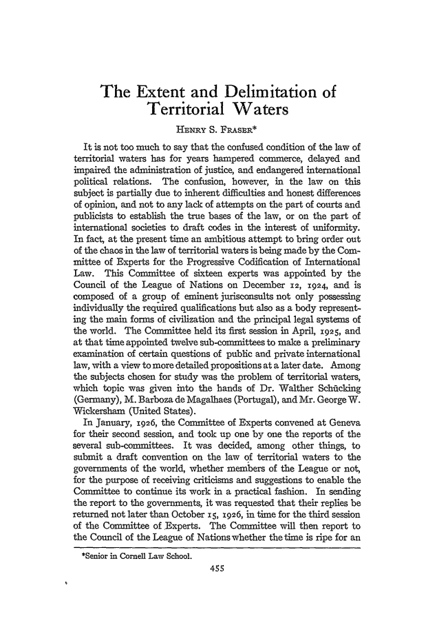 handle is hein.journals/clqv11 and id is 469 raw text is: The Extent and Delimitation of
Territorial Waters
HE-NRY S. Fn.AsE*
It is not too much to say that the confused condition of the law of
territorial waters has for years hampered commerce, delayed and
impaired the administration of justice, and endangered international
political relations. The confusion, however, in the law on this
subject is partially due to inherent difficulties and honest differences
of opinion, and not to any lack of attempts on the part of courts and
publicists to establish the true bases of the law, or on the part of
international societies to draft codes in the interest of uniformity.
In fact, at the present time an ambitious attempt to bring order out
of the chaos in the law of territorial waters is being made by the Com-
mittee of Experts for the Progressive Codification of International
Law. This Committee of sixteen experts was appointed by the
Council of the League of Nations on December 12, 1924, and is
composed of a group of eminent jurisconsults not only possessing
individually the required qualifications but also as a body represent-
ing the main forms of civilization and the principal legal systems of
the world. The Committee held its first session in April, 1925, and
at that time appointed twelve sub-committees to make a preliminary
examination of certain questions of public and private international
law, with a view to more detailed propositions at a later date. Among
the subjects chosen for study was the problem of territorial waters,
which topic was given into the hands of Dr. Walther Schifcking
(Germany), M. Barboza de Magalhaes (Portugal), and Mr. George W.
Wickersham (United States).
In January, 1926, the Committee of Experts convened at Geneva
for their second session, and took up one by one the reports of the
several sub-committees. It was decided, among other things, to
submit a draft convention on the law of territorial waters to the
governments of the world, whether members of the League or not,
for the purpose of receiving criticisms and suggestions to enable the
Committee to continue its work in a practical fashion. In sending
the report to the governments, it was requested that their replies be
returned not later than October 15, 1926, in time for the third session
of the Committee of Experts. The Committee will then report to
the Council of the League of Nations whether the time is ripe for an
*Senior in Cornell Law School.


