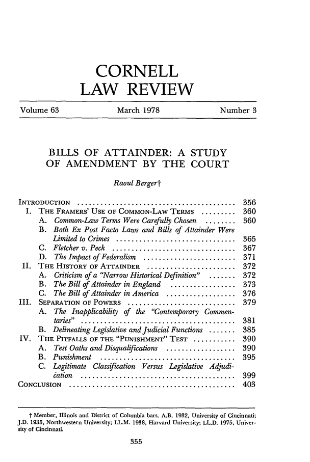 handle is hein.journals/clqv63 and id is 363 raw text is: CORNELL
LAW REVIEW
Volume 63       March 1978       Number 3

BILLS OF ATTAINDER: A STUDY
OF AMENDMENT BY THE COURT
Raoul Bergert
INTRODUCTION ............................................ 356
I. THE FRAMERS' USE OF COMMON-LAW TERMS ......... 360
A. Common-Law Terms Were Carefully Chosen  ........ 360
B. Both Ex Post Facto Laws and Bills of Attainder Were
Limited  to Crimes  ...............................  365
C.  Fletcher v. Peck  ................................  367
D. The Impact of Federalism  ........................ 371
II. THE HISTORY OF ATTAINDER ........................ 372
A. Criticism of a Narrow Historical Definition .. ....... 372
B. The Bill of Attainder in England  ................. 373
C. The Bill of Attainder in America  .................. 376
III. SEPARATION OF POWERS .............................. 379
A. The Inapplicability of the Contemporary Commen-
taries  .   . ......................................  381
B. Delineating Legislative and Judicial Functions ....... 385
IV. THE PITFALLS OF THE PUNISHMENT TEST ............ 390
A. Test Oaths and Disqualifications  .................. 390
B.  Punishment  ...................................  395
C. Legitimate Classification Versus Legislative Adjudi-
Cation  ........................................  399
CONCLUSION .............................................. 403
t Member, Illinois and District of Columbia bars. A.B. 1932, University of Cincinnati;
J.D. 1935, Northwestern University; LL.M. 1938, Harvard University; LL.D. 1975, Univer-
sity of Cincinnati.


