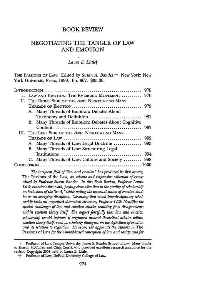 handle is hein.journals/clqv86 and id is 982 raw text is: BOOK REVIEW
NEGOTIATING THE TANGLE OF LAW
AND EMOTION
Laura E. Littl4
THE PASSIONS OF LAW. Edited by Susan A. Bandes.tt New York: New
York University Press, 1999. Pp. 367. $35.00.
INTRODUCTION    .................................................  975
I. LAW AND EMOTION: THE EMERGING MOVEMENT .......... 976
II. THE RIGHT SIDE OF THE AND: NEGOTIATING MANY
THREADS OF EMOTION ................................... 979
A. Many Threads of Emotion: Debates About
Taxonomy and Definition .......................... 981
B. Many Threads of Emotion: Debates About Cognitive
Content  ............................................  987
III. THE LEFT SIDE OF THE AND: NEGOTIATING MANY
THREADS OF LAw ........................................ 992
A. Many Threads of Law: Legal Doctrine .............. 993
B. Many Threads of Law: Structuring Legal
Institutions  .........................................  994
C. Many Threads of Law: Culture and Society ......... 998
CONCLUSION   ................................................... 1000
The incipient field of law and emotion has produced its first oeuvre,
The Passions of the Law, an eclectic and impressive collection of essays
edited by Professor Susan Bandes. In this Book Review, Professor Laura
Little examines this work, paying close attention to the quality of scholarship
on both sides of the and, while noting the unusual status of emotion stud-
ies as an emerging discipline. Observing that much interdisciplinary schol-
arship lacks an organized theoretical structure, Professor Little identifles the
special challenges of law and emotion studies resulting from disagreements
within emotion theory itself She argues forcefully that law and emotion
scholarship would improve if organized around theoretical debates within
emotion theory itself, such as scholarly dialogues on the definition of emotion
and its relation to cognition. However, she applauds the authors in The
Passions of Law for their broad-based conception of law and society and for
t Professor of Law, Temple UniversityJames E. Beasley School of Law. Many thanks
to Sharon McCullen and Chris Cerski, who provided excellent research assistance for the
review. Copyright 2001 held by Laura E. Little.
i-t Professor of Law, DePaul University College of Law.
974


