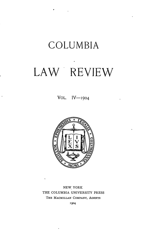 handle is hein.journals/clr4 and id is 1 raw text is: COLUMBIA
LAW REVIEW
VOL.  IV-9o4

NEW YORK
THE COLUMBIA UNIVERSITY PRESS
THE MACMILLAN COMPANY, AGENTS
I904


